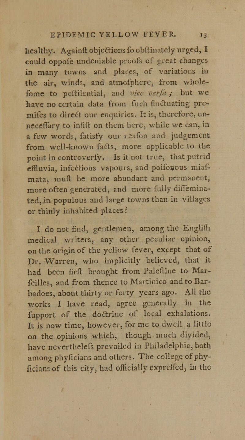 healthy. Againft objections foobftinately urged, I could oppofe undeniable proofs of great changes in many towns and places, of variations in the air, winds, and atmofphere, from whole- fome to peflilential, and vice verfa ; but we have no certain data from fnch fluctuating pre^- mifes to direct our enquiries. It is, therefore, on- neceflary to infift on them here, while we can, id a few words, fatisfy our r^afon and judgement from well-known fadls, more applicable to the point in controverfy. Is it not true, that putrid effluvia, infectious vapours, and poifosous miaf- mata, muft be more abundant and permanent, more often generated, and more fully difTemina- ted,in populous and large towns than in villages or thinly inhabited places I I do not find, gentlemen, among the Englifli medical writers, any other peculiar opinion, on the origin of the yellow fever, except that of Dr. Warren, who implicitly believed, that it had been firft brought from Paleftine to Mar- feilles, and from thence to Martinico and to Bar- badoes, about thirty or forty years ago. All the works I have read, agree generally in the fupport of the doctrine of local exhalations. It is now time, however, for me to dwell a little on the opinions which, though much divided, have neverthelefs prevailed in Philadelphia, both among phyficians and others. The college of phy- iicians of this city, had officially exprefled, in the