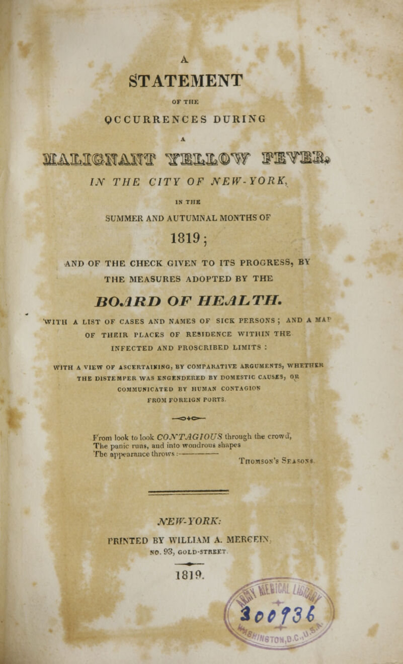 A STATEMENT OF THE OCCURRENCES DURING IN THE CITY OF NEW-YORK, IN THK SUMMER AND AUTUMNAL MONTHS OF 1819 5 AND OF THE CHECK GIVEN TO ITS PROGRESS, BY THE MEASURES ADOPTED BY THE BOARD OF HEALTH. WITH A LIST OF CASES AND NAMES OF SICK PERSONS; AND A MA' OF THEIR PLACES OF RESIDENCE WITHIN THE INFECTED AND PROSCRIBED LIMITS : WITH A VIEW OF ASCERTAIKING, BY COMPARATIVE ARGUMENTS, WHETHER THE DISTEMPER WAS ENGENDERED BY DOMESTIC CAUSES, OR COMMUNICATED BY HUMAN CONTAGION FROM FOREIGN PORTS. From look to look CONTAGIOUS through the. crowd, The panic runs, anrl into wondrous shapes Tbc appearance throws : TnoMsos's Sfa^osj NEW-YORK: PRINTED BY WILLIAM A. MERC FIN NO. 93, GOLD-STREET 1819.