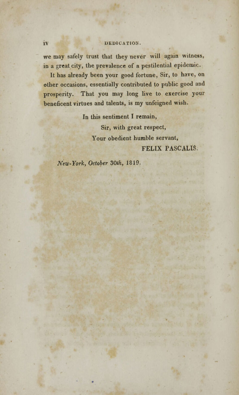 we may safely trust that they never will again witness, in a great city, the prevalence of a pestilential epidemic. It has already been your good fortune, Sir, to have, on other occasions, essentially contributed to public good and prosperity. That you may long live to exercise your beneficent virtues and talents, is my unfeigned wish. In this sentiment I remain, Sir, with great respect, Your obedient humble servant, FELIX PASCAUS. New-York, October 30ih, 1819.