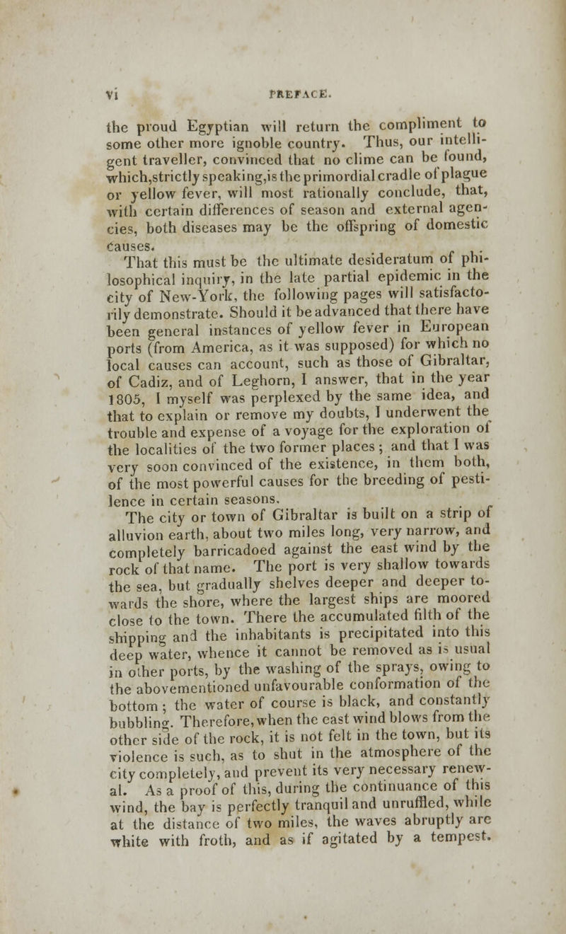 Vl fREFACE. the proud Egyptian will return the compliment to some other more ignoble country. Thus, our intelli- gent traveller, convinced that no clime can be found, which,strictlyspeaking,is the primordial cradle ol plague or yellow fever, will most rationally conclude, that, with certain differences of season and external agen- cies, both diseases may be the offspring of domestic Causes. That this must be the ultimate desideratum of phi- losophical inquiry, in the late partial epidemic in the city of New-York, the following pages will satisfacto- rily demonstrate. Should it be advanced that there have been general instances of yellow fever in European ports (from America, as it was supposed) for which no local causes can account, such as those of Gibraltar, of Cadiz, and of Leghorn, I answer, that in the year 1805, I myself was perplexed by the same idea, and that to explain or remove my doubts, I underwent the trouble and expense of a voyage for the exploration oi the localities of the two former places ; and that 1 was very soon convinced of the existence, in them both, of the most powerful causes for the breeding of pesti- lence in certain seasons. The city or town of Gibraltar is built on a strip of alluvion earth, about two miles long, very narrow, and completely barricadoed against the east wind by the rock of that name. The port is very shallow towards the sea, but gradually shelves deeper and deeper to- wards the shore, where the largest ships are moored close to the town. There the accumulated filth of the shipping and the inhabitants is precipitated into this deep water, whence it cannot be removed as is usual in other ports, by the washing of the sprays, owing to the abovementioned unfavourable conformation of the bottom ; the water of course is black, and constantly bubbling Therefore, when the cast wind blows from the other side of the rock, it is not felt in the town, but its violence is such, as to shut in the atmosphere of the city completely, and prevent its very necessary renew- al. As a proof of this, during the continuance of this wind, the bay is perfectly tranquil and unruffled, while at the distance of two miles, the waves abruptly are white with froth, and as if agitated by a tempest.