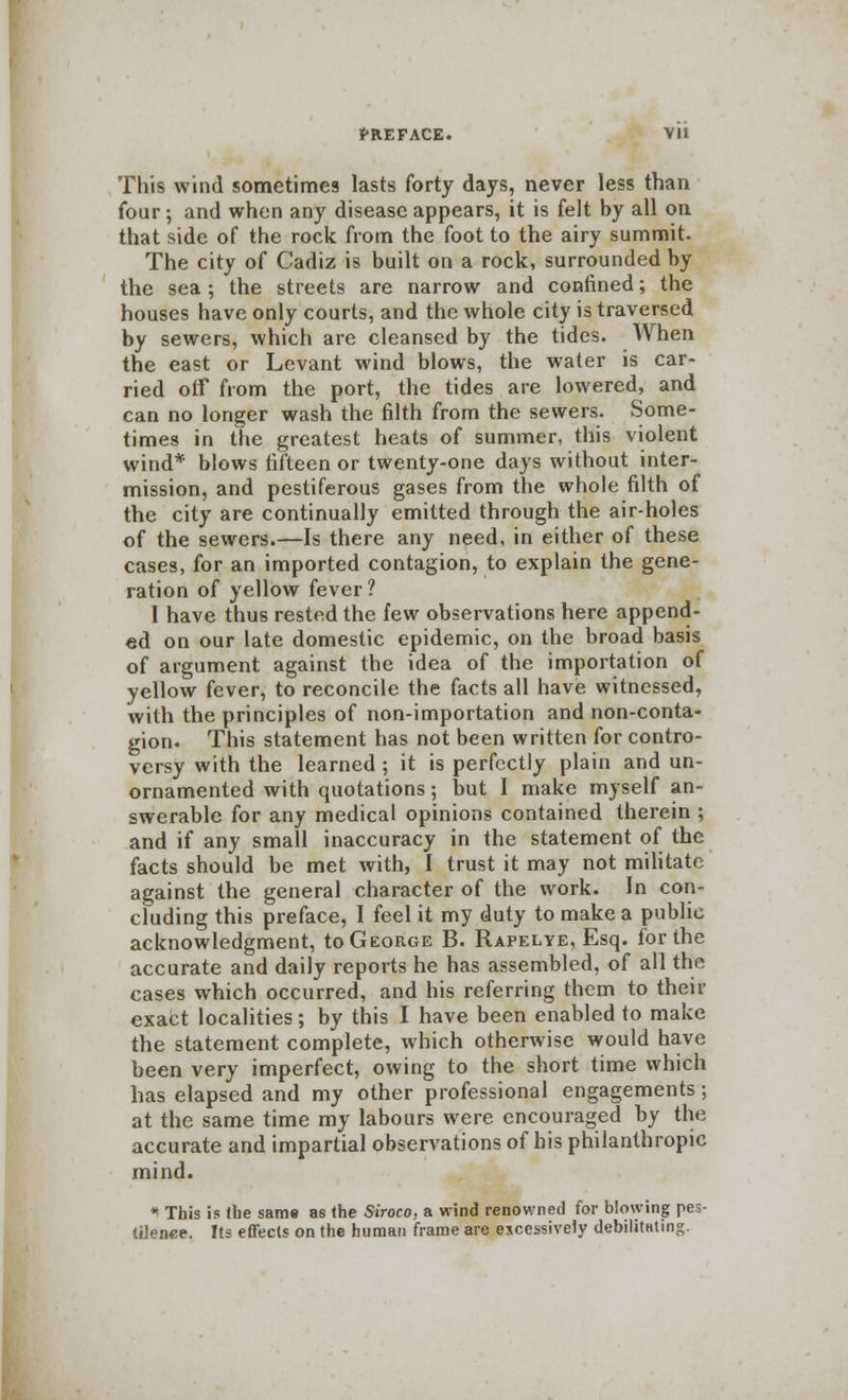 This wind sometimes lasts forty days, never less than four; and when any disease appears, it is felt by all on that side of the rock from the foot to the airy summit. The city of Cadiz is built on a rock, surrounded by the sea ; the streets are narrow and confined; the houses have only courts, and the whole city is traversed by sewers, which are cleansed by the tides. When the east or Levant wind blows, the water is car- ried off from the port, the tides are lowered, and can no longer wash the filth from the sewers. Some- times in the greatest heats of summer, this violent wind* blows fifteen or twenty-one days without inter- mission, and pestiferous gases from the whole filth of the city are continually emitted through the air-holes of the sewers.—Is there any need, in either of these cases, for an imported contagion, to explain the gene- ration of yellow fever? 1 have thus rested the few observations here append- ed on our late domestic epidemic, on the broad basis of argument against the idea of the importation of yellow fever, to reconcile the facts all have witnessed, with the principles of non-importation and non-conta- gion. This statement has not been written for contro- versy with the learned ; it is perfectly plain and un- ornamented with quotations; but I make myself an- swerable for any medical opinions contained therein ; and if any small inaccuracy in the statement of the facts should be met with, I trust it may not militate against the general character of the work. In con- cluding this preface, I feel it my duty to make a public acknowledgment, to George B. Rapelye, Esq. for the accurate and daily reports he has assembled, of all the cases which occurred, and his referring them to their exact localities; by this I have been enabled to make the statement complete, which otherwise would have been very imperfect, owing to the short time which has elapsed and my other professional engagements; at the same time my labours were encouraged by the accurate and impartial observations of his philanthropic mind. * This is the same as the Siroco, a wind renowned for blowing pes- tilence. Its effects on the human frame are excessively debilitating.