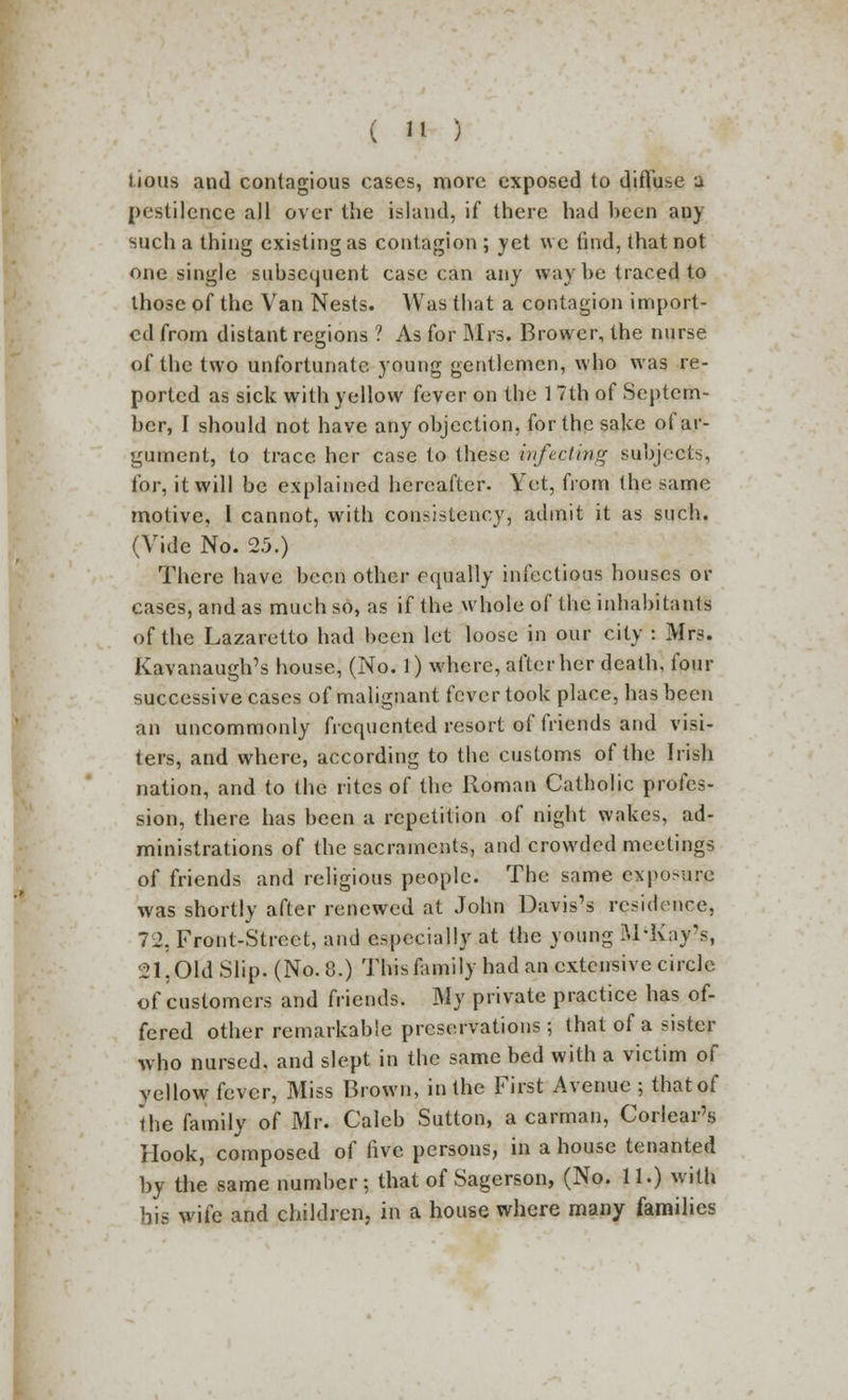 lious and contagious cases, more exposed to diffuse j pestilence all over the island, if there had been any such a thing existing as contagion ; yet we find, that not one single subsequent case can any way be traced to those of the Van Nests. Was that a contagion import- ed from distant regions ? As for Mrs. Brower, the nurse of the two unfortunate young gentlemen, who was re- ported as sick with yellow fever on the 17th of Septem- ber, I should not have any objection, for the sake of ar- gument, to trace her case to these infecting subjects, for, it will be explained hereafter. Yet, from the same motive, I cannot, with consistency, admit it as such. (Vide No. 2.5.) There have been other equally infectious houses or cases, and as much so, as if the whole of the inhabitants of the Lazaretto had been let loose in our city : Mrs. Kavanaugh's house, (No. 1) where, after her death, four successive cases of malignant fever took place, has been an uncommonly frequented resort of friends and visi- ters, and where, according to the customs of the Irish nation, and to the rites of the Roman Catholic profes- sion, there has been a repetition of night wakes, ad- ministrations of the sacraments, and crowded meetings of friends and religious people. The same exposure was shortly after renewed at John Davis's residence, 72, Front-Street, and especially at the young SI'Kay's, 21, Old Slip. (No. 8.) This family had an extensive circle of customers and friends. My private practice has of- fered other remarkable preservations; that of a sister who nursed, and slept in the same bed with a victim of yellow fever, Miss Brown, in the First Avenue ; that of the family of Mr. Caleb Sutton, a carman, Corlear's Hook, composed of five persons, in a house tenanted by the same number; that of Sagerson, (No. 11.) with bis wife and children, in a house where many families