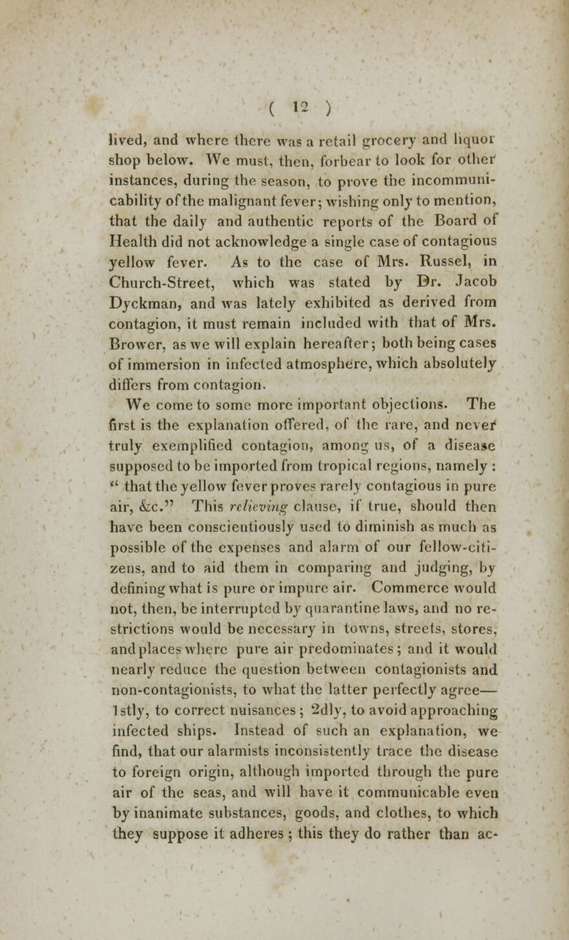 lived, and where there was a retail grocery and hquoi shop below. We must, then, forbear to look for othef instances, during the season, to prove the incommuni- cability of the malignant fever; wishing only to mention, that the daily and authentic reports of the Board of Health did not acknowledge a single case of contagious yellow fever. As to the case of Mrs. Russel, in Church-Street, which was stated by Dr. Jacob Dyckman, and was lately exhibited as derived from contagion, it must remain included with that of Mrs. Brower, as we will explain hereafter; both being cases of immersion in infected atmosphere, which absolutely differs from contagion. We come to some more important objections. The first is the explanation offered, of the rare, and never' truly exemplified contagion, among us, of a disease supposed to be imported from tropical regions, namely :  that the yellow fever proves rarely contagious in pure air, &c. This relieving clause, if true, should then have been conscientiously used to diminish as much as possible of the expenses and alarm of our fellow-citi- zens, and to aid them in comparing and judging, by defining what is pure or impure air. Commerce would not, then, be interrupted by quarantine laws, and no re- strictions would be necessary in towns, streets, stores, and places where pure air predominates; and it would nearly reduce the question between contagionists and non-contagionists, to what the latter perfectly agree— lstly, to correct nuisances ; 2dly, to avoid approaching infected ships. Instead of such an explanation, we find, that our alarmists inconsistently trace the disease to foreign origin, although imported through the pure air of the seas, and will have it communicable even by inanimate substances, goods, and clothes, to which they suppose it adheres; this they do rather than ac-