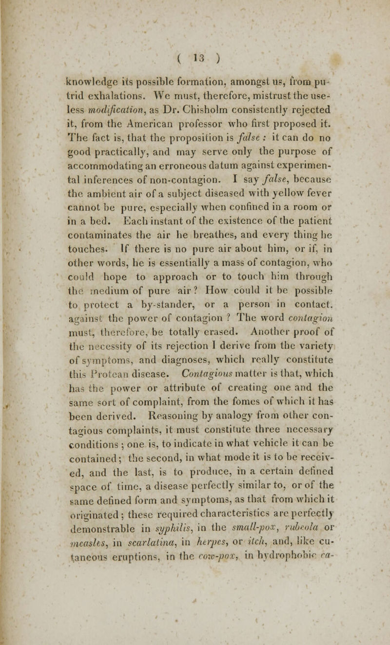 knowledge its possible formation, amongst us, from pu trid exhalations. We must, therefore, mistrust the use- less modification, as Dr. Chisholm consistently rejected it, from the American professor who first proposed it. The fact is, that the proposition is false : it can do no good practically, and may serve only the purpose of accommodating an erroneous datum against experimen- tal inferences of non-contagion. I say false, because the ambient air of a subject diseased with yellow fever cannot be pure, especially when confined in a room or in a bed. Each instant of the existence of the patient contaminates the air he breathes, and every thing he touches. If there is no pure air about him, or if, in other words, he is essentially a mass of contagion, who could hope to approach or to touch him through the medium of pure air? How could it be possible to protect a bystander, or a person in contact, against the power of contagion ? The word contagion must, therefore, be totally erased. Another proof of the necessity of its rejection I derive from the variety of symptoms, and diagnoses, which really constitute this Protean disease. Contagious matter is that, which has the power or attribute of creating one and the same sort of complaint, from the fomes of which it has been derived. Reasoning by analogy from other con- tagious complaints, it must constitute three necessary conditions; one is, to indicate in what vehicle it can be contained; the second, in what mode it is to be receiv- ed, and the last, is to produce, in a certain defined space of time, a disease perfectly similar to, or of the same defined form and symptoms, as that from which it originated; these required characteristics are perfectly demonstrable in syphilis, in the small-pox, rubeola or measles, in scarlatina, in herpes, or itch, and, like cu- taneous eruption-, in the eow-f^tf, in hydrophobic ca-