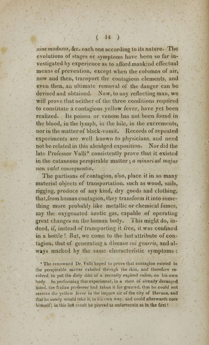 nine madness, &c. each one according to its nature. The evolutions of stages or symptoms have been so far in- vestigated by experience as to afford mankind effectual means of prevention, except when the columns of air, now and then, transport the contagious elements, and even then, an ultimate removal of the danger can be devised and obtained. Now, to any reflecting man, we will prove that neither of the three conditions required to constitute a contagious yellow fever, have yet been realized. Its poison or venom has not been found in the blood, in the lymph, in the bile, in the excrements, nor in the matter of black-vomit. Records of repeated experiments are well known to physicians, and need not be related in this abridged exposition. Nor did the late Professor Valli* consistently prove that it existed in the cutaneous perspirable matter ; a minoriad majus non valet consequentia. The partisans of contagion, also, place it in so many material objects of transportation, such as wood, sails, rigging, produce of any kind, dry goods and clothing, that,from human contagion, they transform it into some- thing more probably like metallic or chemical fumes, say the oxygenated azotic gas, capable of operating great changes on the human body. This might do, in- deed, if, instead of transporting it free, it was confined in a bottle ! But, we come to the last attribute of con- tagion, that of generating a disease sui generis, and al- ways marked by the same characteristic symptoms :  The renowned Dr. Valli hoped to prove that contagion existed in the perspirable matter exhaled through the skin, and therefore re- solved to put the dirty shirt of a recently expired sailor, on his own body In performing this experiment, in a state of already deranged mind, the Italian professor had taken it for granted, that he could not receive the yellow fever in the impure air of the city of Havana, and that he surely would take it, in his own way, and could afterwards cure hirneejf; in this last result he proved as unfortunate as in the first I
