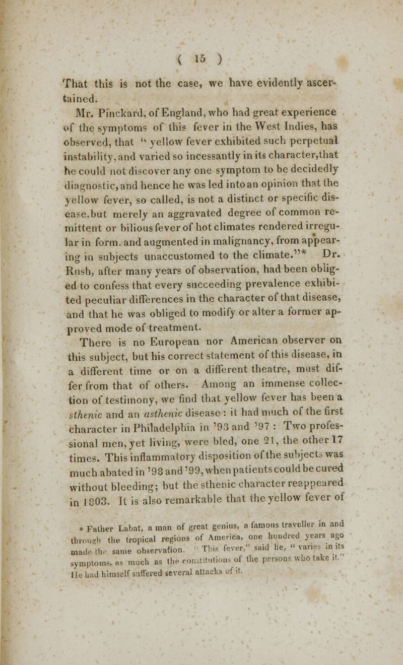 That this is not the case, we have evidently ascer- tained. Mr. Pinckard, of England, who had great experience of the symptoms of this fever in the West Indies, has observed, that  yellow fever exhibited such perpetual instability, and varied so incessantly in its character,that he could not discover any one symptom to be decidedly diagnostic, and hence he was led into an opinion that the yellow fever, so called, is not a distinct or specific dis- ease.but merely an aggravated degree of common re- mittent or bilious fever of hot climates rendered irregu- lar in form, and augmented in malignancy, from appear- ing in subjects unaccustomed to the climate.* Dr. Rush, after many years of observation, had been oblig- ed to confess that every succeeding prevalence exhibi- ted peculiar differences in the character of that disease, and that he was obliged to modify or alter a former ap- proved mode of treatment. There is no European nor American observer on this subject, but his correct statement of this disease, in a different time or on a different theatre, must dif- fer from that of others. Among an immense collec- tion of testimony, we find that yellow fever has been a sthenic and an asthenic disease : it had much of the first character in Philadelphia in '93 and '97 : Two profes- sional men, yet living, were bled, one 21, the other 17 times. This inflammatory disposition of the subject; was much abated in '98 and '99, when patients could be cured without bleeding; but the sthenic character reappeared in 1803. It is also remarkable that the yellow fever of * Father Labat, a man of great genius, a famous traveller in and foroiiRti the tropical regions of America, one hundred years ago made the same observation. This fever/' said he, « variesJnits symptoms, as much as £* constitutions of the persons wfcotake, it. He tad himself suffered several attacks of it.