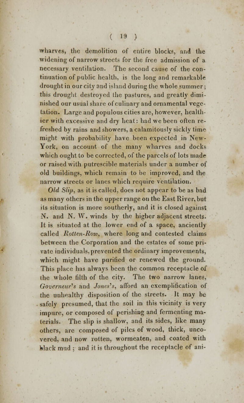 wharves, the demolition of entire blocks, find the widening of narrow streets for the free admission of a necessary ventilation. The second cause of the con- tinuation of public health, is the long and remarkable drought in our city and island during the whole summer; this drought destroyed the pastures, and greatly dimi- nished our usual share of culinary and ornamental vege- tation. Large and populous cities are, however, health- ier with excessive and dry heat: had we been often re- freshed by rains and showers, a calamitously sickly time might with probability have been expected in New- York, on account of the many wharves and docks which ought to be corrected, of the parcels of lots made or raised with putrescible materials under a number of old buildings, which remain to be improved, and the narrow streets or lanes which require ventilation. Old Slip, as it is called, does not appear to be as bad as many others in the upper range on the East River, but its situation is more southerly, and it is closed against N. and N. W. winds by the higher adjacent streets. It is situated at the lower end of a space, anciently called Rotten-Rov), where long and contested claims between the Corporation and the estates of some pri- vate individuals,prevented the ordinary improvements, which might have purified or renewed the ground. This place has always been the common receptacle of ihe whole tilth of the city. The two narrow lanes, Governeur>s and Joneses, afford an exemplification of the unhealthy disposition of the streets. It may be safely presumed, that the soil in this vicinity is very impure, or composed of perishing and fermenting ma- terials. The slip is shallow, and its sides, like many others, are composed of piles of wood, thick, unco- vered, and now rotten, wormeaten, and coated with felack mud ; and it is throughout the receptacle of ani-
