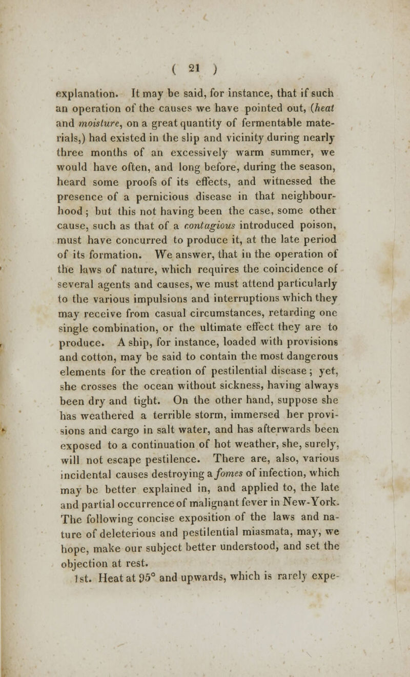 explanation. It may be said, for instance, that if such an operation of the causes we have pointed out, (heat and moisture, on a great quantity of fermentable mate- rials,) had existed in the slip and vicinity during nearly three months of an excessively warm summer, we would have often, and long before, during the season, heard some proofs of its effects, and witnessed the presence of a pernicious disease in that neighbour- hood ; but this not having been the case, some other cause, such as that of a contagious introduced poison, must have concurred to produce it, at the late period of its formation. We answer, that in the operation of the laws of nature, which requires the coincidence of several agents and causes, we must attend particularly to the various impulsions and interruptions which they may receive from casual circumstances, retarding one single combination, or the ultimate effect they are to produce. A ship, for instance, loaded with provisions and cotton, may be said to contain the most dangerous elements for the creation of pestilential disease; yet, she crosses the ocean without sickness, having always been dry and tight. On the other hand, suppose she has weathered a terrible storm, immersed her provi- sions and cargo in salt water, and has afterwards been exposed to a continuation of hot weather, she, surely, will not escape pestilence. There are, also, various incidental causes destroying a forties of infection, which may be better explained in, and applied to, the late and partial occurrence of malignant fever in New-York. The following concise exposition of the laws and na- ture of deleterious and pestilential miasmata, may, we hope, make our subject better understood, and set the objection at rest. 1st. Heatat£)5° and upwards, which is rarely expe-