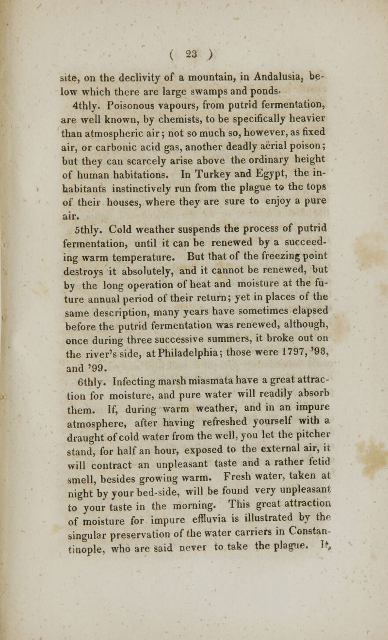 site, on the declivity of a mountain, in Andalusia, be- low which there are large swamps and ponds. 4thly. Poisonous vapours, from putrid fermentation, are well known, by chemists, to be specifically heavier than atmospheric air; not so much so, however, as fixed air, or carbonic acid gas, another deadly aerial poison; but they can scarcely arise above the ordinary height of human habitations. In Turkey and Egypt, the in- habitants instinctively run from the plague to the tops of their houses, where they are sure to enjoy a pure air. 5thly. Cold weather suspends the process of putrid fermentation, until it can be renewed by a succeed- ing warm temperature. But that of the freezing point destroys it absolutely, and it cannot be renewed, but by the long operation of heat and moisture at the fu- ture annual period of their return; yet in places of the same description, many years have sometimes elapsed before the putrid fermentation was renewed, although, once during three successive summers, it broke out on the river's side, at Philadelphia; those were 1797, '98, and '99. 6thly. Infecting marsh miasmata have a great attrac- tion for moisture, and pure water will readily absorb them. If, during warm weather, and in an impure atmosphere, after having refreshed yourself with a draught of cold water from the well, you let the pitcher stand, for half an hour, exposed to the external air, it will contract an unpleasant taste and a rather fetid smell, besides growing warm. Fresh water, taken at night by your bed-side, will be found very unpleasant to your taste in the morning. This great attraction of moisture for impure effluvia is illustrated by the singular preservation of the water carriers in Constan- tinople, who are said never to take the plague. If,