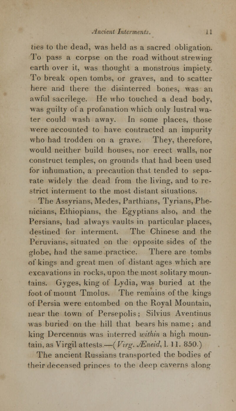 ties to the dead, was held as a sacred obligation. To pass a corpse on the road without strewing earth over it, was thought a monstrous impiety. To break open tombs, or graves, and to scatter here and there the disinterred bones, was an awful sacrilege. He who touched a dead body, was guilty of a profanation which only lustral wa- ter could wash away. In some places, those were accounted to have contracted an impurity who had trodden on a grave. They, therefore, would neither build houses, nor erect walls, nor construct temples, on grounds that had been used for inhumation, a precaution that tended to sepa- rate widely the dead from the living, and to re- strict interment to the most distant situations. The Assyrians, Medes, Parthians, Tyrians, Phe- nicians, Ethiopians, the Egyptians also, and the Persians, had always vaults in particular places, destined for interment. The Chinese and the Peruvians, situated on the opposite sides of the globe, had the same practice. There are tombs of kings and great men of distant ages which are excavations in rocks, upon the most solitary moun- tains. Gyges, king of Lydia, was buried at the foot of mount Tmolus. The remains of the kings of Persia were entombed on the Royal Mountain, near the town of Persepolis; Silvius Aventinus was buried on the hill that bears his name; and king Dercennus was interred within a high moun- tain, as Virgil attests —{Virg. JEneid, 1. 11. 850.) The ancient Russians transported the bodies of their deceased princes to the deep caverns alonsr