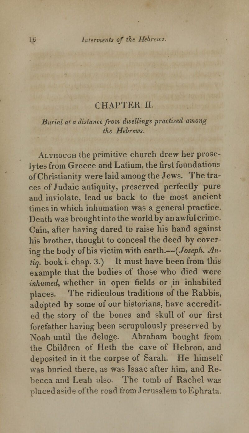 CHAPTER II. Burial at a distance from dwellings practised among the Hebrews. Although the primitive church drew her prose- lytes from Greece and Latium, the first foundations of Christianity were laid among the Jews. The tra- ces of Judaic antiquity, preserved perfectly pure and inviolate, lead us back to the most ancient times in which inhumation was a general practice. Death was brought into the world by an awful crime. Cain, after having dared to raise his hand against his brother, thought to conceal the deed by cover- ing the body of his victim with earth.—{Joseph. An- tiq. book i. chap. 3.) It must have been from this example that the bodies of those who died were inhumed, whether in open fields or in inhabited places. The ridiculous traditions of the Rabbis, adopted by some of our historians, have accredit- ed the story of the bones and skull of our first forefather having been scrupulously preserved by Noah until the deluge. Abraham bought from the Children of Heth the cave of Hebron, and deposited in it the corpse of Sarah. He himself was buried there, as was Isaac after him, and Re- becca and Leah also. The tomb of Rachel was placed aside of the road from Jerusalem toEphrata,