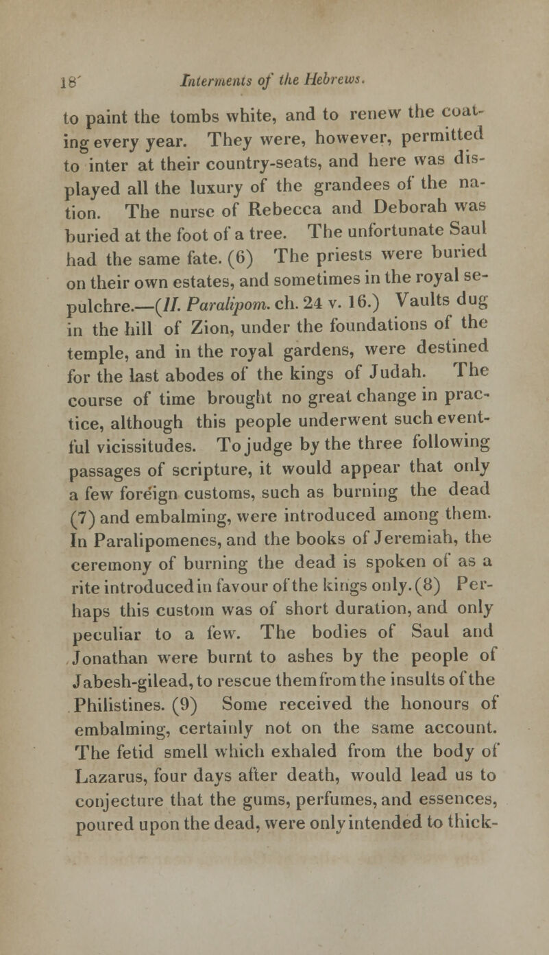 to paint the tombs white, and to renew the coat- ing every year. They were, however, permitted to inter at their country-seats, and here was dis- played all the luxury of the grandees of the na- tion. The nurse of Rebecca and Deborah was buried at the foot of a tree. The unfortunate Saul had the same fate. (6) The priests were buried on their own estates, and sometimes in the royal se- pulchre.—(//. Paralipom. ch. 24 v. 16.) Vaults dug in the hill of Zion, under the foundations of the temple, and in the royal gardens, were destined for the last abodes of the kings of Judah. The course of time brought no great change in prac- tice, although this people underwent such event- ful vicissitudes. To judge by the three following passages of scripture, it would appear that only a few foreign customs, such as burning the dead (7) and embalming, were introduced among them. In Paralipomenes, and the books of Jeremiah, the ceremony of burning the dead is spoken of as a rite introduced in favour of the kings only. (8) Per- haps this custom was of short duration, and only peculiar to a few. The bodies of Saul and Jonathan were burnt to ashes by the people of Jabesh-gilead,to rescue them from the insults of the Philistines. (9) Some received the honours of embalming, certainly not on the same account. The fetid smell which exhaled from the body of Lazarus, four days after death, would lead us to conjecture that the gums, perfumes, and essences, poured upon the dead, were only intended to thick-