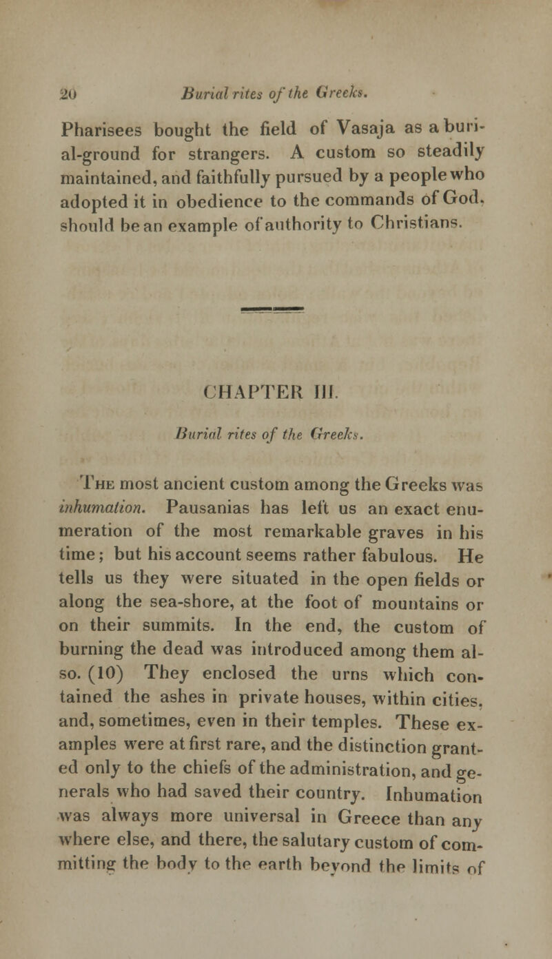 Pharisees bought the field of Vasaja as a buri- al-ground for strangers. A custom so steadily maintained, and faithfully pursued by a people who adopted it in obedience to the commands of God. should bean example of authority to Christians. CHAPTER 111 Burial rites of the Greeks. The most ancient custom among the Greeks was inhumation. Pausanias has left us an exact enu- meration of the most remarkable graves in his time; but his account seems rather fabulous. He tells us they were situated in the open fields or along the sea-shore, at the foot of mountains or on their summits. In the end, the custom of burning the dead was introduced among them al- so. (10) They enclosed the urns which con- tained the ashes in private houses, within cities, and, sometimes, even in their temples. These ex- amples were at first rare, and the distinction grant- ed only to the chiefs of the administration, and ge- nerals who had saved their country. Inhumation was always more universal in Greece than any where else, and there, the salutary custom of com- mitting the body to the earth bevond the limits of