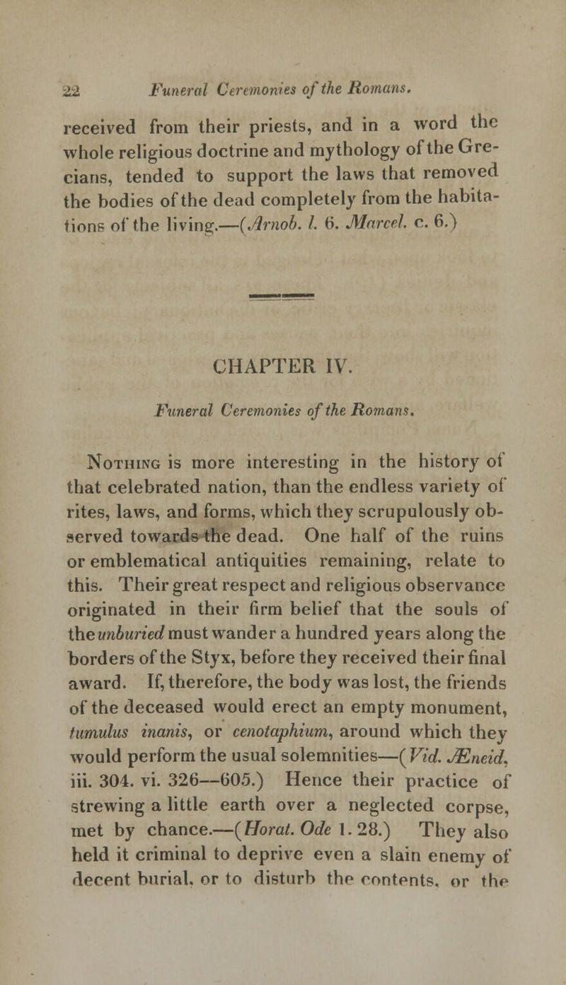 received from their priests, and in a word the whole religious doctrine and mythology of the Gre- cians, tended to support the laws that removed the bodies of the dead completely from the habita- tions of the living.—(Jrnob. /. 6. Marcel c. 6.) CHAPTER IV. Funeral Ceremonies of the Romans. Nothing is more interesting in the history of that celebrated nation, than the endless variety of rites, laws, and forms, which they scrupulously ob- served towards the dead. One half of the ruins or emblematical antiquities remaining, relate to this. Their great respect and religious observance originated in their firm belief that the souls of the unburied must wander a hundred years along the borders of the Styx, before they received their final award. If, therefore, the body was lost, the friends of the deceased would erect an empty monument, tumulus inanis, or cenotaphium, around which they would perform the usual solemnities—(Vid. JEneid. iii. 304. vi. 326—605.) Hence their practice of strewing a little earth over a neglected corpse, met by chance.—(Horat. Ode 1. 28.) They also held it criminal to deprive even a slain enemy of decent burial, or to disturb the contents, or the