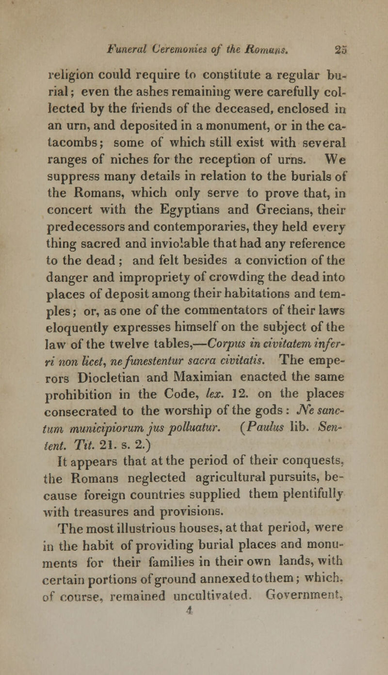 religion could require to constitute a regular bu- rial ; even the ashes remaining were carefully col- lected by the friends of the deceased, enclosed in an urn, and deposited in a monument, or in the ca- tacombs ; some of which still exist with several ranges of niches for the reception of urns. We suppress many details in relation to the burials of the Romans, which only serve to prove that, in concert with the Egyptians and Grecians, their predecessors and contemporaries, they held every thing sacred and inviolable that had any reference to the dead; and felt besides a conviction of the danger and impropriety of crowding the dead into places of deposit among their habitations and tem- ples ; or, as one of the commentators of their laws eloquently expresses himself on the subject of the law of the twelve tables,—Corpus in civitatem infer- ri non licet, nefunestentur sacra civitatis. The empe- rors Diocletian and Maximian enacted the same prohibition in the Code, lex. 12. on the places consecrated to the worship of the gods : Ne sanc- tum mumcipiorum jus polluatur. (Paulus lib. Sen- tent. Tit. 21. s. 2.) It appears that at the period of their conquests, the Romans neglected agricultural pursuits, be- cause foreign countries supplied them plentifully with treasures and provisions. The most illustrious houses, at that period, were in the habit of providing burial places and monu- ments for their families in their own lands, with certain portions of ground annexed to them; which. of course, remained uncultivated. Government, 4