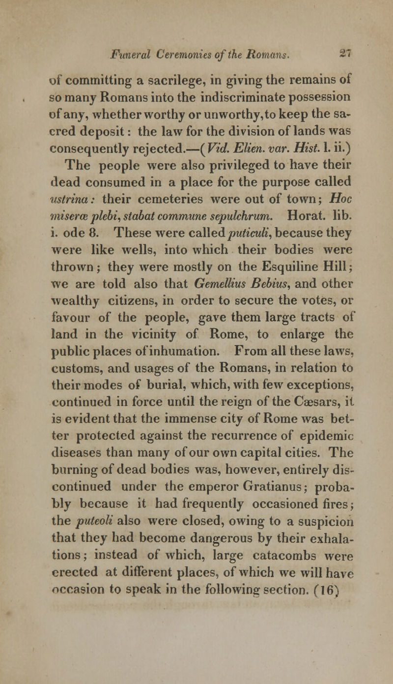 of committing a sacrilege, in giving the remains of so many Romans into the indiscriminate possession of any, whether worthy or unworthy,to keep the sa- cred deposit: the law for the division of lands was consequently rejected.—(Viol. Elien. var. Hist 1. ii.) The people were also privileged to have their dead consumed in a place for the purpose called ustrina: their cemeteries were out of town; Hoc miserce plebi, stabat commune sepulchrum. Horat. lib. i. ode 8. These were calledputiculi, because they were like wells, into which their bodies were thrown ; they were mostly on the Esquiline Hill; we are told also that Gemellius Bebius, and other wealthy citizens, in order to secure the votes, or favour of the people, gave them large tracts of land in the vicinity of Rome, to enlarge the public places of inhumation. From all these laws, customs, and usages of the Romans, in relation to their modes of burial, which, with few exceptions, continued in force until the reign of the Caesars, it is evident that the immense city of Rome was bet- ter protected against the recurrence of epidemic diseases than many of our own capital cities. The burning of dead bodies was, however, entirely dis- continued under the emperor Gratianus; proba- bly because it had frequently occasioned fires; the puteoli also were closed, owing to a suspicion that they had become dangerous by their exhala- tions ; instead of which, large catacombs were erected at different places, of which we will have occasion to speak in the following section. (16)