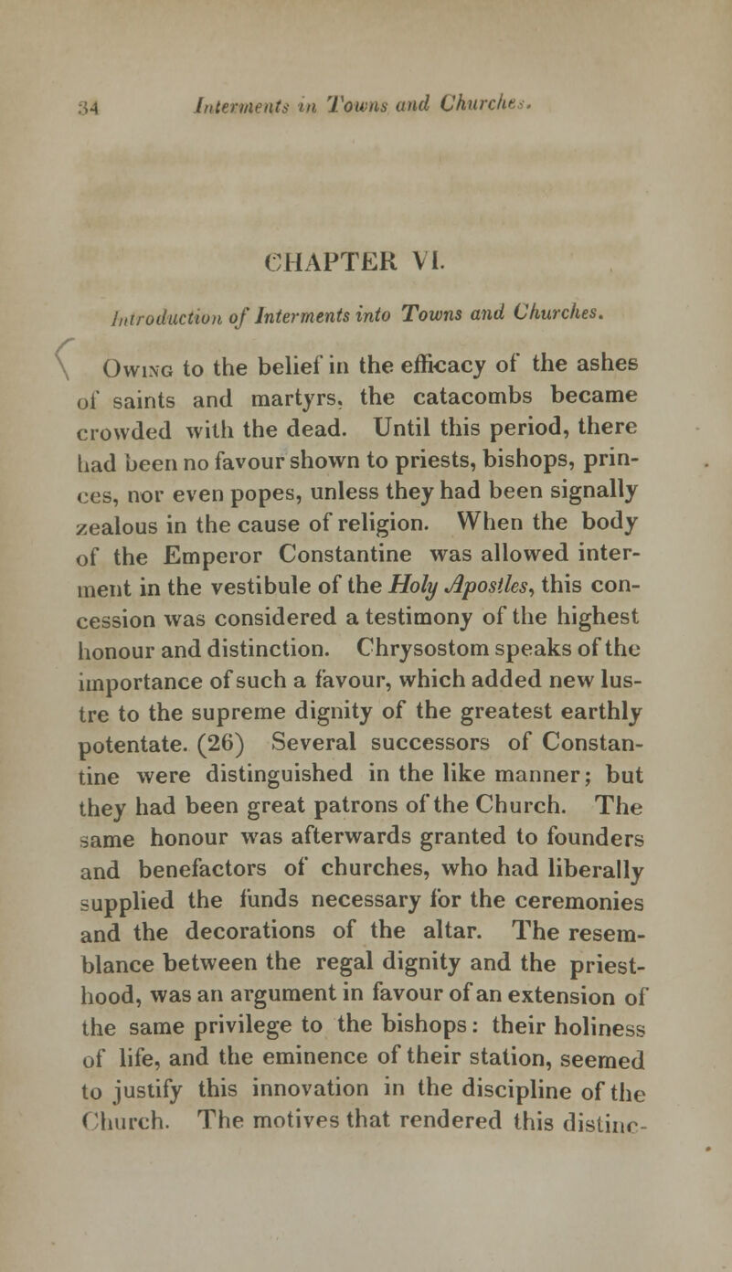 CHAPTER VI. Introduction of Interments into Towns and Churches. \ Owing to the belief in the efficacy of the ashes of saints and martyrs, the catacombs became crowded with the dead. Until this period, there had been no favour shown to priests, bishops, prin- ces, nor even popes, unless they had been signally zealous in the cause of religion. When the body of the Emperor Constantine was allowed inter- ment in the vestibule of the Holy Apostles, this con- cession was considered a testimony of the highest honour and distinction. Chrysostom speaks of the importance of such a favour, which added new lus- tre to the supreme dignity of the greatest earthly potentate. (26) Several successors of Constan- tine were distinguished in the like manner; but they had been great patrons of the Church. The same honour was afterwards granted to founders and benefactors of churches, who had liberally supplied the funds necessary for the ceremonies and the decorations of the altar. The resem- blance between the regal dignity and the priest- hood, was an argument in favour of an extension of the same privilege to the bishops: their holiness of life, and the eminence of their station, seemed to justify this innovation in the discipline of the Church. The motives that rendered this distinc-