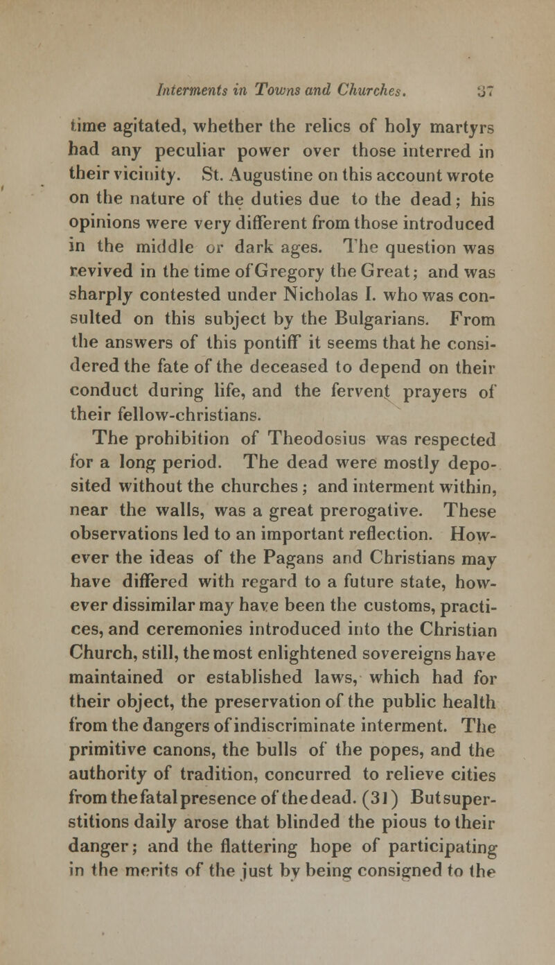 time agitated, whether the relics of holy martyrs had any peculiar power over those interred in their vicinity. St. Augustine on this account wrote on the nature of the duties due to the dead; his opinions were very different from those introduced in the middle or dark ages. The question was revived in the time of Gregory the Great; and was sharply contested under Nicholas I. who was con- sulted on this subject by the Bulgarians. From the answers of this pontiff it seems that he consi- dered the fate of the deceased to depend on their conduct during life, and the fervent prayers of their fellow-christians. The prohibition of Theodosius was respected for a long period. The dead were mostly depo- sited without the churches ; and interment within, near the walls, was a great prerogative. These observations led to an important reflection. How- ever the ideas of the Pagans and Christians may have differed with regard to a future state, how- ever dissimilar may have been the customs, practi- ces, and ceremonies introduced into the Christian Church, still, the most enlightened sovereigns have maintained or established laws, which had for their object, the preservation of the public health from the dangers of indiscriminate interment. The primitive canons, the bulls of the popes, and the authority of tradition, concurred to relieve cities from the fatal presence of the dead. (31) But super- stitions daily arose that blinded the pious to their danger; and the flattering hope of participating in the merits of the just by being consigned to the