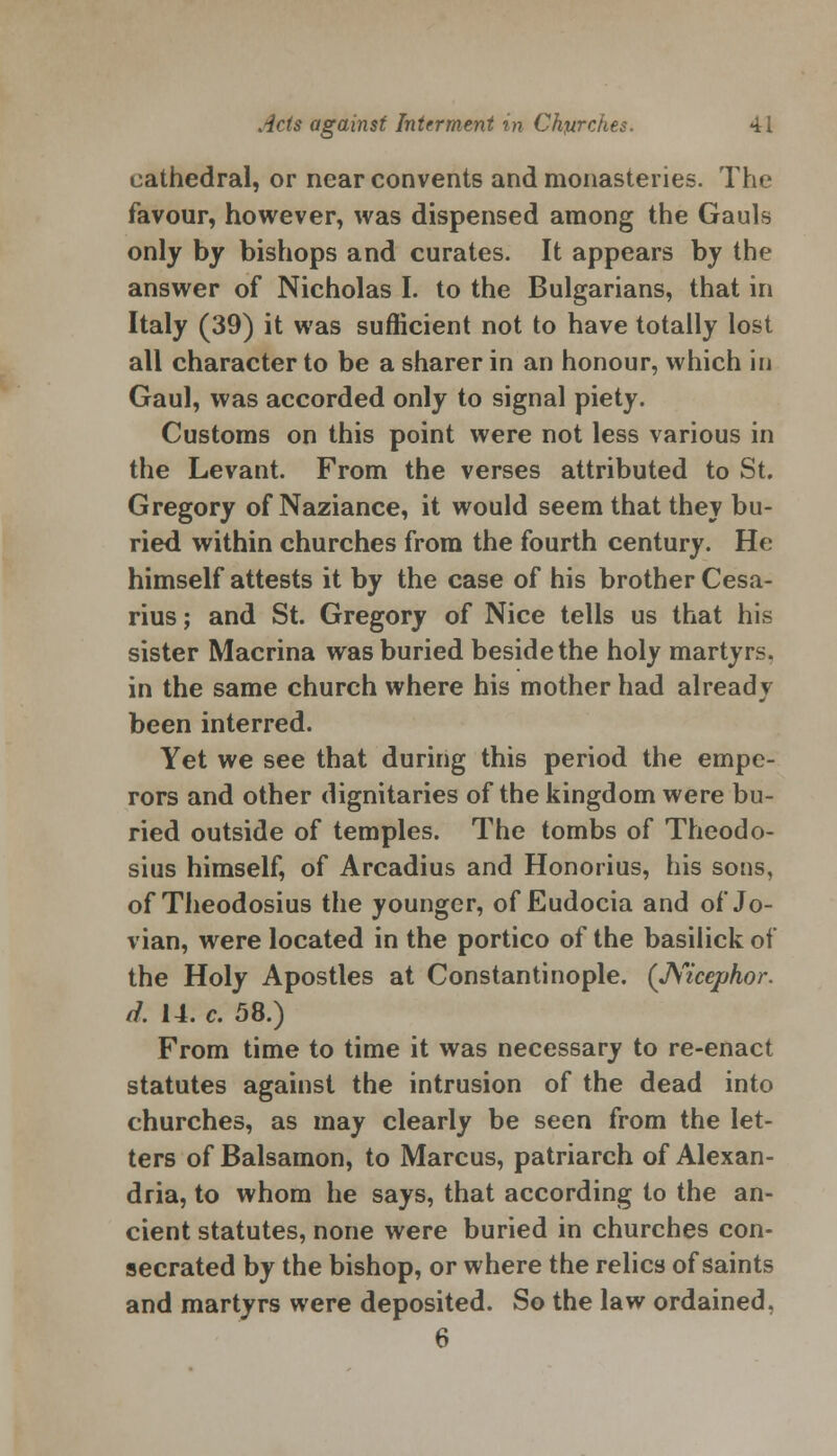 cathedral, or near convents and monasteries. The favour, however, was dispensed among the Gauls only by bishops and curates. It appears by the answer of Nicholas I. to the Bulgarians, that in Italy (39) it was sufficient not to have totally lost all character to be a sharer in an honour, which in Gaul, was accorded only to signal piety. Customs on this point were not less various in the Levant. From the verses attributed to St. Gregory of Naziance, it would seem that they bu- ried within churches from the fourth century. He himself attests it by the case of his brother Cesa- rius; and St. Gregory of Nice tells us that his sister Macrina was buried beside the holy martyrs, in the same church where his mother had already been interred. Yet we see that during this period the empe- rors and other dignitaries of the kingdom were bu- ried outside of temples. The tombs of Theodo- sius himself, of Arcadius and Honorius, his sons, of Theodosius the younger, of Eudocia and of Jo- vian, were located in the portico of the basilick of the Holy Apostles at Constantinople. (JViccphor. d. 14. c. 58.) From time to time it was necessary to re-enact statutes against the intrusion of the dead into churches, as may clearly be seen from the let- ters of Balsamon, to Marcus, patriarch of Alexan- dria, to whom he says, that according to the an- cient statutes, none were buried in churches con- secrated by the bishop, or where the relics of saints and martyrs were deposited. So the law ordained, 6