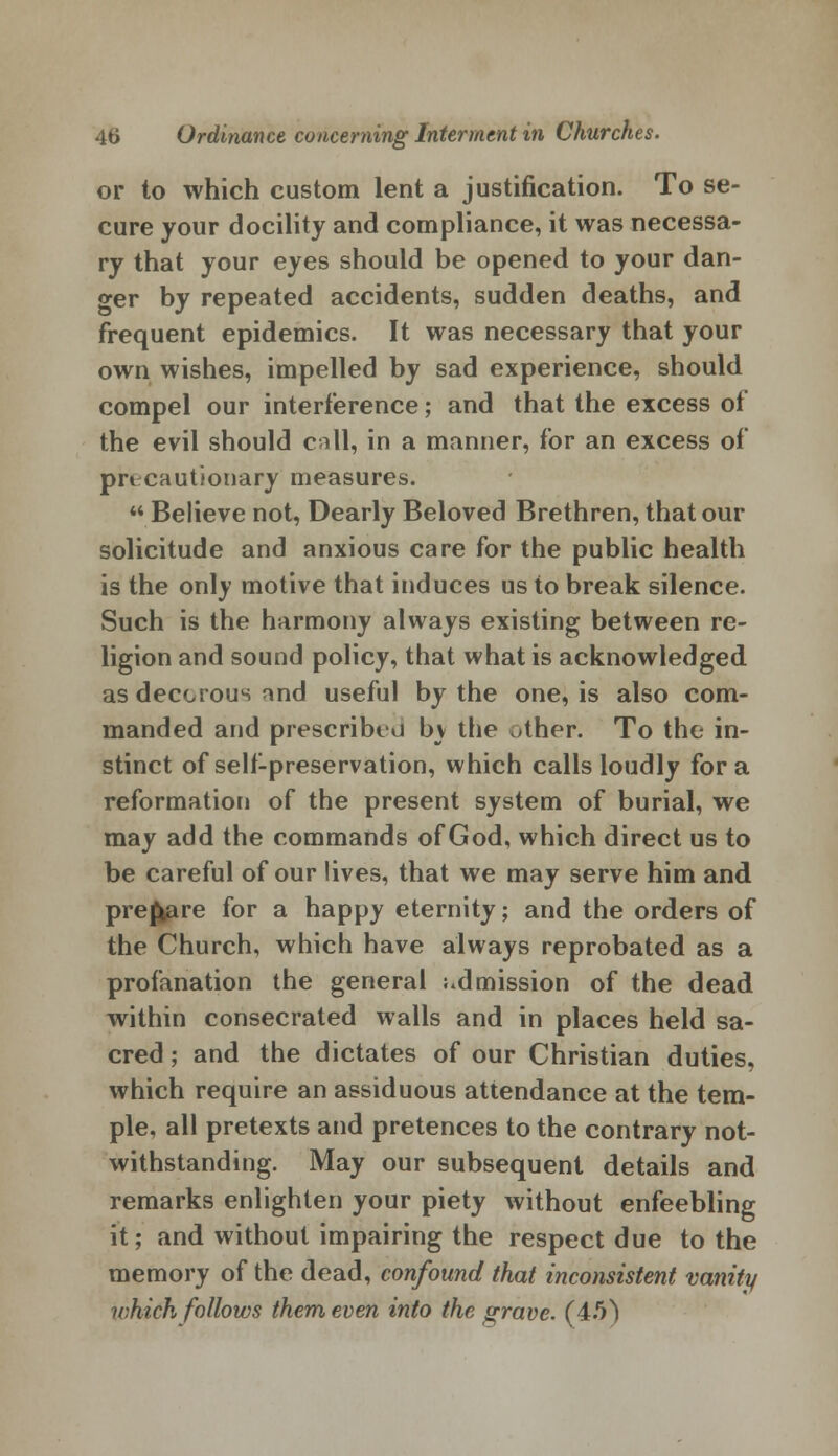 or to which custom lent a justification. To se- cure your docility and compliance, it was necessa- ry that your eyes should be opened to your dan- ger by repeated accidents, sudden deaths, and frequent epidemics. It was necessary that your own wishes, impelled by sad experience, should compel our interference; and that the excess of the evil should call, in a manner, for an excess of precautionary measures. Believe not, Dearly Beloved Brethren, that our solicitude and anxious care for the public health is the only motive that induces us to break silence. Such is the harmony always existing between re- ligion and sound policy, that what is acknowledged as decorous and useful by the one, is also com- manded and prescribed by the other. To the in- stinct of self-preservation, which calls loudly for a reformation of the present system of burial, we may add the commands of God, which direct us to be careful of our lives, that we may serve him and prepare for a happy eternity; and the orders of the Church, which have always reprobated as a profanation the general admission of the dead within consecrated walls and in places held sa- cred ; and the dictates of our Christian duties, which require an assiduous attendance at the tem- ple, all pretexts and pretences to the contrary not- withstanding. May our subsequent details and remarks enlighten your piety without enfeebling it; and without impairing the respect due to the memory of the dead, confound that inconsistent vanity u:hich follows them even into the grave. (4.5^)