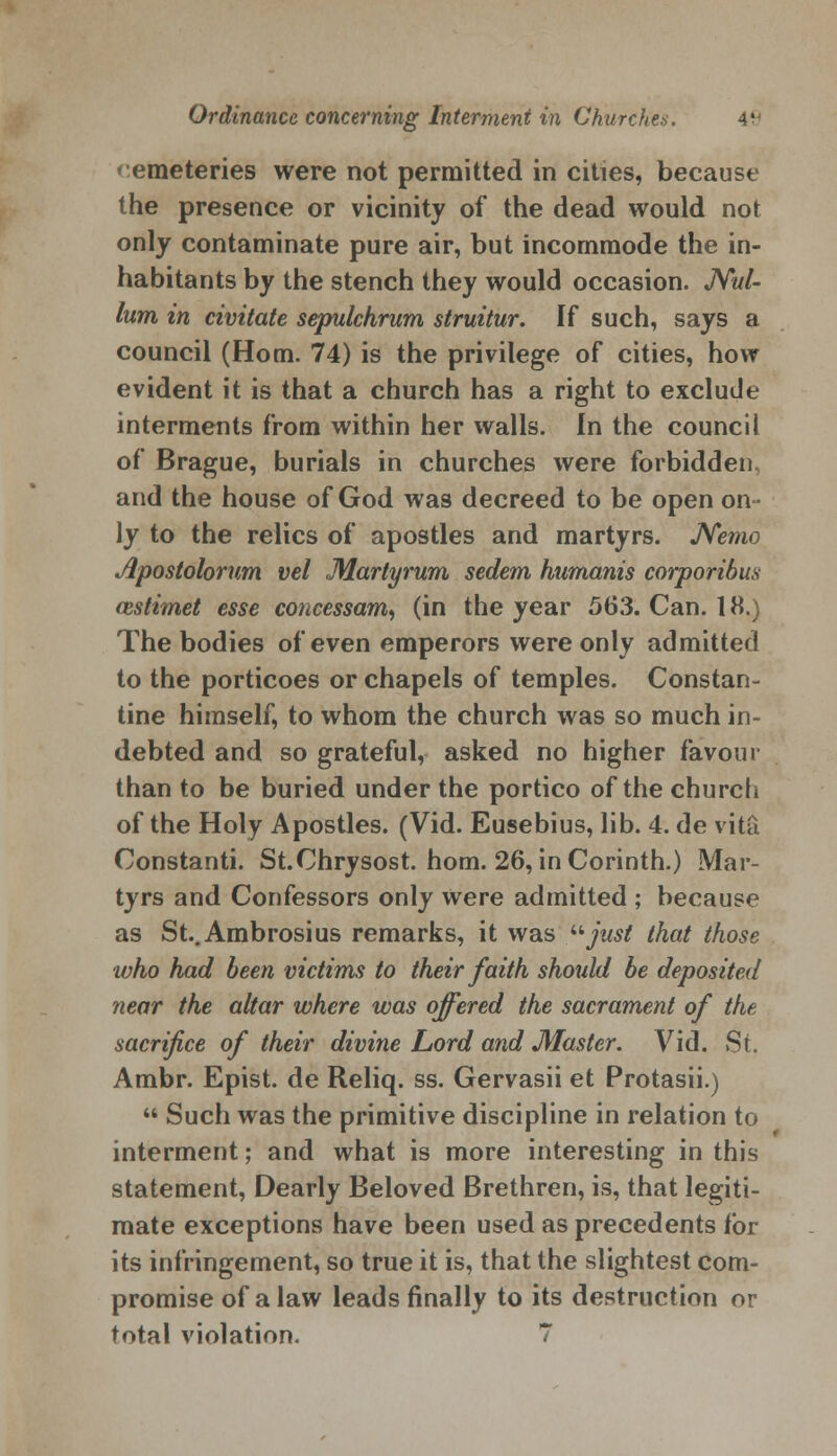 * emeteries were not permitted in cities, because the presence or vicinity of the dead would not only contaminate pure air, but incommode the in- habitants by the stench they would occasion. Nul- lum in civitate sepulchrum struitur. If such, says a council (Horn. 74) is the privilege of cities, how evident it is that a church has a right to exclude interments from within her walls. In the council of Brague, burials in churches were forbidden, and the house of God was decreed to be open on- ly to the relics of apostles and martyrs. Nemo Apostolorum vel Martyrum sedem humanis corporibus cestimet esse concessam, (in the year 563. Can. 18.) The bodies of even emperors were only admitted to the porticoes or chapels of temples. Constan- tine himself, to whom the church was so much in- debted and so grateful, asked no higher favour than to be buried under the portico of the church of the Holy Apostles. (Vid. Eusebius, lib. 4. de vita Constanti. St.Chrysost. horn. 26, in Corinth.) Mar- tyrs and Confessors only were admitted ; because as St.Ambrosius remarks, it was just that those who had been victims to their faith should be deposited near the altar where was offered the sacrament of the sacrifice of their divine Lord and Master. Vid. St. Ambr. Epist. de Reliq. ss. Gervasii et Protasii.)  Such was the primitive discipline in relation to interment; and what is more interesting in this statement, Dearly Beloved Brethren, is, that legiti- mate exceptions have been used as precedents for its infringement, so true it is, that the slightest com- promise of a law leads finally to its destruction or total violation. 7