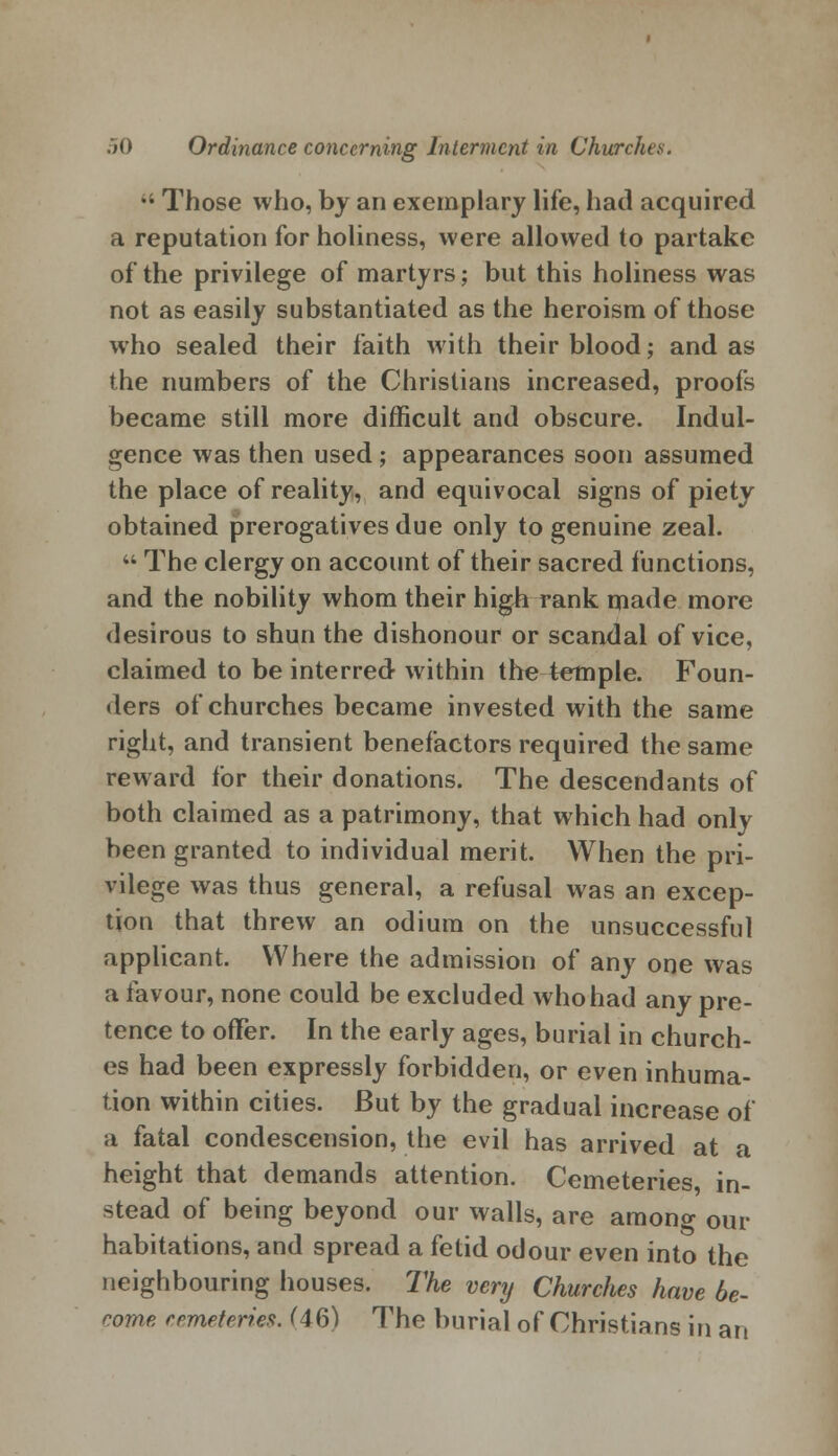 •' Those who, by an exemplary life, had acquired a reputation for holiness, were allowed to partake of the privilege of martyrs; but this holiness was not as easily substantiated as the heroism of those who sealed their faith with their blood; and as the numbers of the Christians increased, proofs became still more difficult and obscure. Indul- gence was then used; appearances soon assumed the place of reality, and equivocal signs of piety obtained prerogatives due only to genuine zeal.  The clergy on account of their sacred functions, and the nobility whom their high rank made more desirous to shun the dishonour or scandal of vice, claimed to be interred within the temple. Foun- ders of churches became invested with the same right, and transient benefactors required the same reward for their donations. The descendants of both claimed as a patrimony, that which had only been granted to individual merit. When the pri- vilege was thus general, a refusal was an excep- tion that threw an odium on the unsuccessful applicant. Where the admission of any one was a favour, none could be excluded who had any pre- tence to offer. In the early ages, burial in church- es had been expressly forbidden, or even inhuma- tion within cities. But by the gradual increase of a fatal condescension, the evil has arrived at a height that demands attention. Cemeteries in- stead of being beyond our walls, are among our habitations, and spread a fetid odour even into the neighbouring houses. The very Churches have be- come cemeteries. (46) The burial of Christians in an