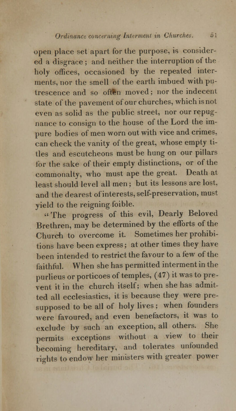 open place set apart for the purpose, is consider- ed a disgrace ; and neither the interruption of the holy offices, occasioned by the repeated inter- ments, nor the smell of the earth imbued with pu- trescence and so ofrfcn moved; nor the indecent state of the pavement of our churches, which is not even as solid as the public street, nor our repug- nance to consign to the house of the Lord the im- pure bodies of men worn out with vice and crimes, can check the vanity of the great, whose empty ti- tles and escutcheons must be hung on our pillars for the sake of their empty distinctions, or of the commonalty, who must ape the great. Death at least should level all men; but its lessons are lost, and the dearest of interests, self-preservation, must yield to the reigning foible.  The progress of this evil, Dearly Beloved Brethren, may be determined by the efforts of the Church to overcome it. Sometimes her prohibi- tions have been express; at other times they have been intended to restrict the favour to a few of the faithful. When she has permitted interment in the purlieus or porticoes of temples, (47) it was to pre- vent it in the church itself; when she has admit- ted all ecclesiastics, it is because they were pre- supposed to be all of holy lives; when founders were favoured, and even benefactors, it was to exclude by such an exception, all others. She permits exceptions without a view to their becoming hereditary, and tolerates unfounded rights to endow her ministers with greater power