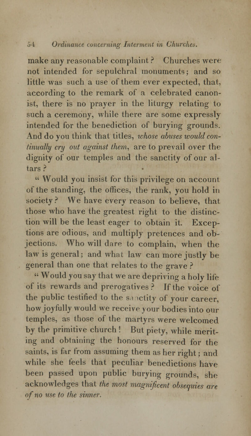 make any reasonable complaint ? Churches were not intended for sepulchral monuments; and so little was such a use of them ever expected, that, according to the remark of a celebrated canon- ist, there is no prayer in the liturgy relating to such a ceremony, while there are some expressly intended for the benediction of burying grounds. And do you think that titles, whose abuses would con- tinually cry out against them, are to prevail over the dignity of our temples and the sanctity of our al- tars ?  Would you insist for this privilege on account of the standing, the offices, the rank, you hold in society? We have every reason to believe, that those who have the greatest right to the distinc- tion will be the least eager to obtain it. Excep- tions are odious, and multiply pretences and ob- jections. Who will dare to complain, when the law is general; and what law can more justly be general than one that relates to the grave ?  Would you say that we are depriving a holy life of its rewards and prerogatives? If the voice of the public testified to the s,i ictity of your career, how joyfully would we receive your bodies into our temples, as those of the martyrs were welcomed by the primitive church ! But piety, while merit- ing and obtaining the honours reserved for the saints, is far from assuming them as her right; and while she feels that peculiar benedictions have been passed upon public burying grounds, she acknowledges that the most magnificent obsequies are of no use to the sinner.