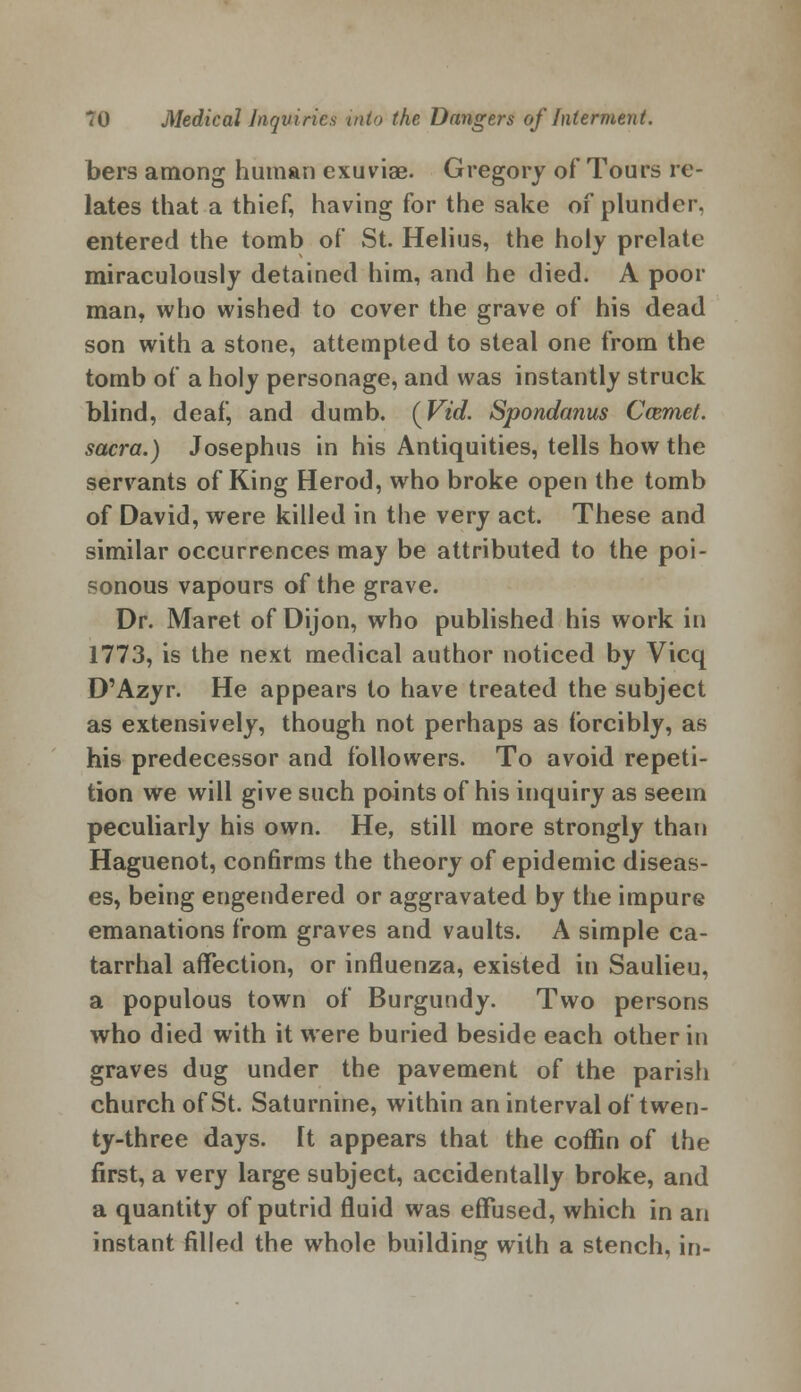 bers among human exuviae. Gregory of Tours re- lates that a thief, having for the sake of plunder, entered the tomb of St. Helius, the holy prelate miraculously detained him, and he died. A poor man, who wished to cover the grave of his dead son with a stone, attempted to steal one from the tomb of a holy personage, and was instantly struck blind, deaf, and dumb. (Vid. Spondanus Ccemet. sacra.) Josephus in his Antiquities, tells how the servants of King Herod, who broke open the tomb of David, were killed in the very act. These and similar occurrences may be attributed to the poi- sonous vapours of the grave. Dr. Maret of Dijon, who published his work in 1773, is the next medical author noticed by Vicq D'Azyr. He appears to have treated the subject as extensively, though not perhaps as forcibly, as his predecessor and followers. To avoid repeti- tion we will give such points of his inquiry as seem peculiarly his own. He, still more strongly than Haguenot, confirms the theory of epidemic diseas- es, being engendered or aggravated by the impure emanations from graves and vaults. A simple ca- tarrhal affection, or influenza, existed in Saulieu, a populous town of Burgundy. Two persons who died with it were buried beside each other in graves dug under the pavement of the parish church of St. Saturnine, within an interval of twen- ty-three days. It appears that the coffin of the first, a very large subject, accidentally broke, and a quantity of putrid fluid was effused, which in an instant filled the whole building with a stench, in-