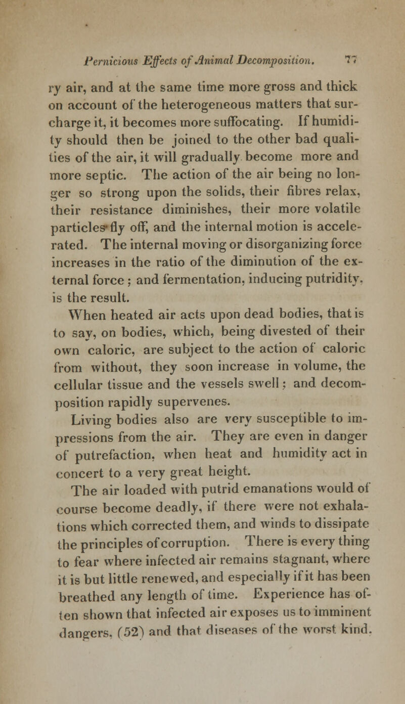 ry air, and at the same time more gross and thick on account of the heterogeneous matters that sur- charge it, it becomes more suffocating. If humidi- ty should then be joined to the other bad quali- ties of the air, it will gradually become more and more septic. The action of the air being no lon- ger so strong upon the solids, their fibres relax, their resistance diminishes, their more volatile particles* fly off, and the internal motion is accele- rated. The internal moving or disorganizing force increases in the ratio of the diminution of the ex- ternal force ; and fermentation, inducing putridity. is the result. When heated air acts upon dead bodies, that is to say, on bodies, which, being divested of their own caloric, are subject to the action of caloric from without, they soon increase in volume, the cellular tissue and the vessels swell: and decom- position rapidly supervenes. Living bodies also are very susceptible to im- pressions from the air. They are even in danger of putrefaction, when heat and humidity act in concert to a very great height. The air loaded with putrid emanations would of course become deadly, if there were not exhala- tions which corrected them, and winds to dissipate the principles of corruption. There is every thing to fear where infected air remains stagnant, where it is but little renewed, and especially if it has been breathed any length of time. Experience has of- ten shown that infected air exposes us to imminent dangers, (52) and that diseases of the worst, kind.