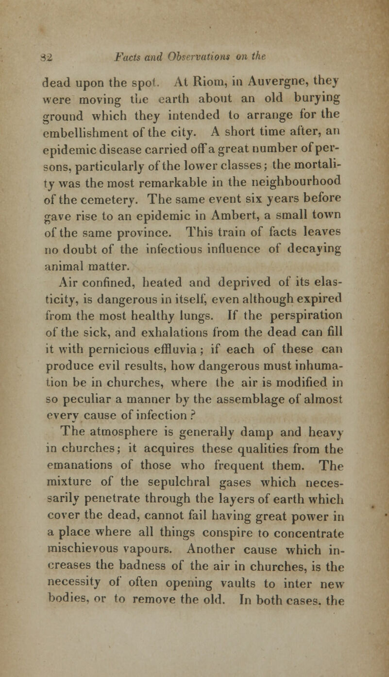 dead upon the spot. At Riom, in Auvergne, they were moving the earth about an old burying ground which they intended to arrange for the embellishment of the city. A short time after, an epidemic disease carried offa great number of per- sons, particularly of the lower classes; the mortali- ty was the most remarkable in the neighbourhood of the cemetery. The same event six years before gave rise to an epidemic in Ambert, a small town of the same province. This train of facts leaves no doubt of the infectious influence of decaying animal matter. Air confined, heated and deprived of its elas- ticity, is dangerous in itself, even although expired from the most healthy lungs. If the perspiration of the sick, and exhalations from the dead can fill it with pernicious effluvia; if each of these can produce evil results, how dangerous must inhuma- tion be in churches, where the air is modified in so peculiar a manner by the assemblage of almost every cause of infection ? The atmosphere is generally damp and heavy in churches; it acquires these qualities from the emanations of those who frequent them. The mixture of the sepulchral gases which neces- sarily penetrate through the layers of earth which cover the dead, cannot fail having great power in a place where all things conspire to concentrate mischievous vapours. Another cause which in- creases the badness of the air in churches, is the necessity of often opening vaults to inter new bodies, or to remove the old. In both cases, the