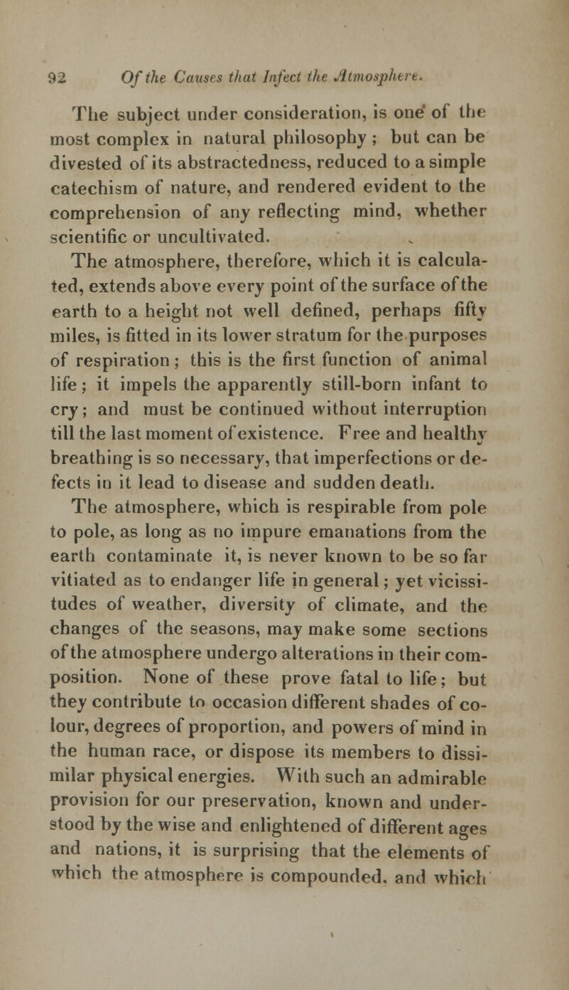 The subject under consideration, is one of the most complex in natural philosophy ; but can be divested of its abstractedness, reduced to a simple catechism of nature, and rendered evident to the comprehension of any reflecting mind, whether scientific or uncultivated. The atmosphere, therefore, which it is calcula- ted, extends above every point of the surface of the earth to a height not well defined, perhaps fifty miles, is fitted in its lower stratum for the purposes of respiration; this is the first function of animal life; it impels the apparently still-born infant to cry; and must be continued without interruption till the last moment of existence. Free and healthv breathing is so necessary, that imperfections or de- fects in it lead to disease and sudden death. The atmosphere, which is respirable from pole to pole, as long as no impure emanations from the earth contaminate it, is never known to be so far vitiated as to endanger life in general; yet vicissi- tudes of weather, diversity of climate, and the changes of the seasons, may make some sections of the atmosphere undergo alterations in their com- position. None of these prove fatal to life; but they contribute to occasion different shades of co- lour, degrees of proportion, and powers of mind in the human race, or dispose its members to dissi- milar physical energies. With such an admirable provision for our preservation, known and under- stood by the wise and enlightened of different ages and nations, it is surprising that the elements of which the atmosphere is compounded, and which