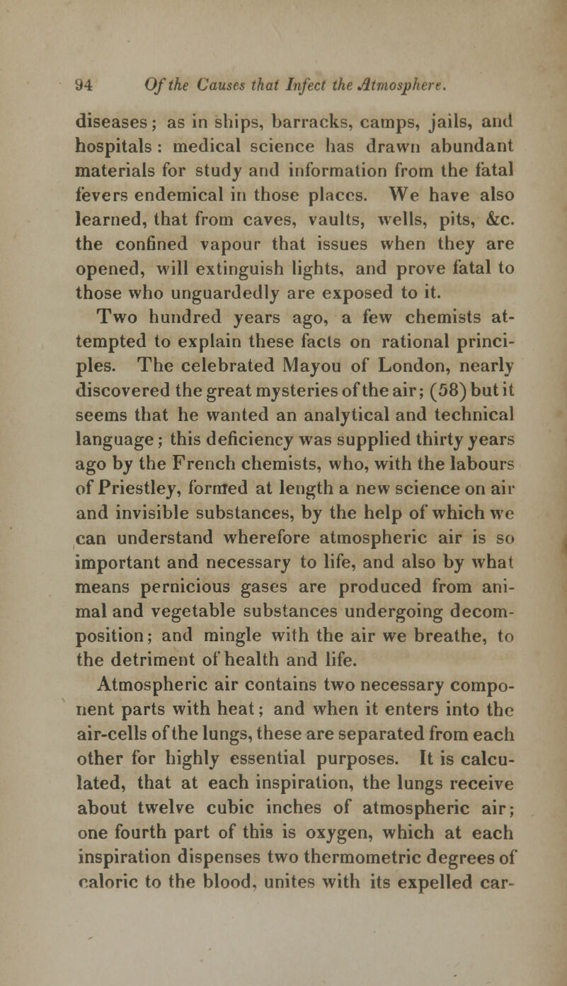 diseases; as in ships, barracks, camps, jails, and hospitals : medical science has drawn abundant materials for study and information from the fatal fevers endemical in those places. We have also learned, that from caves, vaults, wells, pits, &c. the confined vapour that issues when they are opened, will extinguish lights, and prove fatal to those who unguardedly are exposed to it. Two hundred years ago, a few chemists at- tempted to explain these facts on rational princi- ples. The celebrated Mayou of London, nearly discovered the great mysteries of the air; (58) but it seems that he wanted an analytical and technical language; this deficiency was supplied thirty years ago by the French chemists, who, with the labours of Priestley, formed at length a new science on air and invisible substances, by the help of which we can understand wherefore atmospheric air is so important and necessary to life, and also by what means pernicious gases are produced from ani- mal and vegetable substances undergoing decom- position ; and mingle with the air we breathe, to the detriment of health and life. Atmospheric air contains two necessary compo- nent parts with heat; and when it enters into the air-cells of the lungs, these are separated from each other for highly essential purposes. It is calcu- lated, that at each inspiration, the lungs receive about twelve cubic inches of atmospheric air; one fourth part of this is oxygen, which at each inspiration dispenses two thermometric degrees of caloric to the blood, unites with its expelled car-