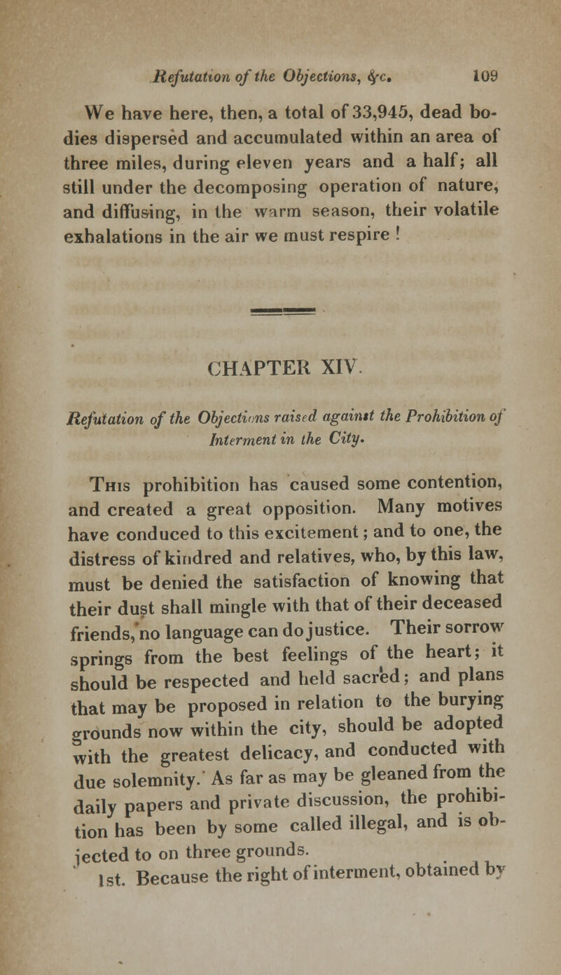 We have here, then, a total of 33,945, dead bo- dies dispersed and accumulated within an area of three miles, during eleven years and a half; all still under the decomposing operation of nature, and diffusing, in the w^irm season, their volatile exhalations in the air we must respire ! CHAPTER XIV Refutation of the Objections raised againtt the Prohibition of Interment in the City. This prohibition has caused some contention, and created a great opposition. Many motives have conduced to this excitement; and to one, the distress of kindred and relatives, who, by this law, must be denied the satisfaction of knowing that their dust shall mingle with that of their deceased friends, no language can do justice. Their sorrow springs from the best feelings of the heart; it should be respected and held sacred; and plans that may be proposed in relation to the burying grounds now within the city, should be adopted with the greatest delicacy, and conducted with due solemnity. As far as may be gleaned from the daily papers and private discussion, the prohibi- tion has been by some called illegal, and is ob- jected to on three grounds. 1st. Because the right of interment, obtained by