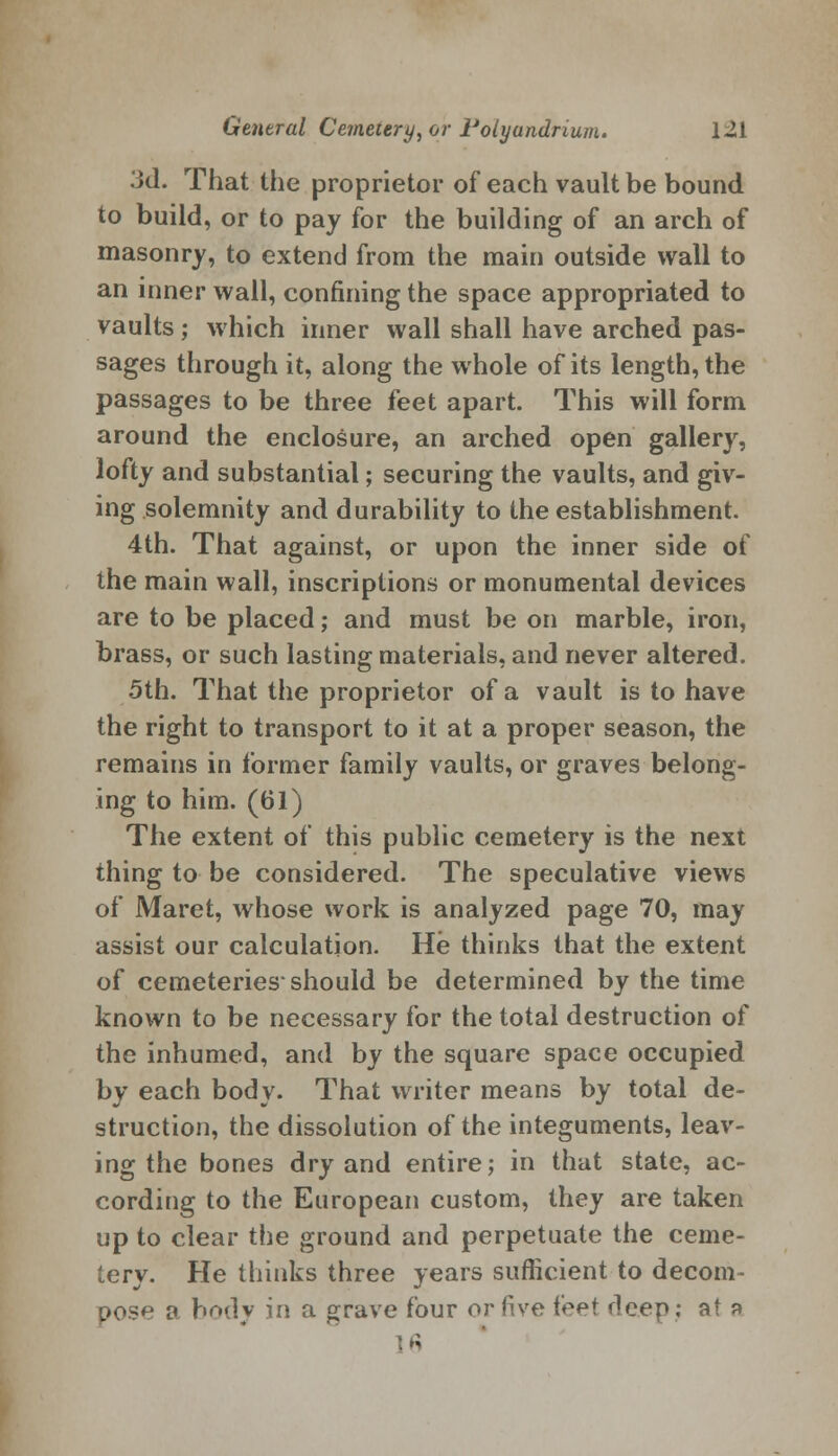 3d. That the proprietor of each vault be bound to build, or to pay for the building of an arch of masonry, to extend from the main outside wall to an inner wall, confining the space appropriated to vaults; which inner wall shall have arched pas- sages through it, along the whole of its length, the passages to be three feet apart. This will form around the enclosure, an arched open gallery, lofty and substantial; securing the vaults, and giv- ing solemnity and durability to the establishment. 4th. That against, or upon the inner side of the main wall, inscriptions or monumental devices are to be placed; and must be on marble, iron, brass, or such lasting materials, and never altered. 5th. That the proprietor of a vault is to have the right to transport to it at a proper season, the remains in former family vaults, or graves belong- ing to him. (61) The extent of this public cemetery is the next thing to be considered. The speculative views of Maret, whose work is analyzed page 70, may assist our calculation. He thinks that the extent of cemeteries should be determined by the time known to be necessary for the total destruction of the inhumed, and by the square space occupied by each body. That writer means by total de- struction, the dissolution of the integuments, leav- ing the bones dry and entire; in that state, ac- cording to the European custom, they are taken up to clear the ground and perpetuate the ceme- tery. He thinks three years sufficient to decom- pose a body in a grave four or five feet deep; at a 16