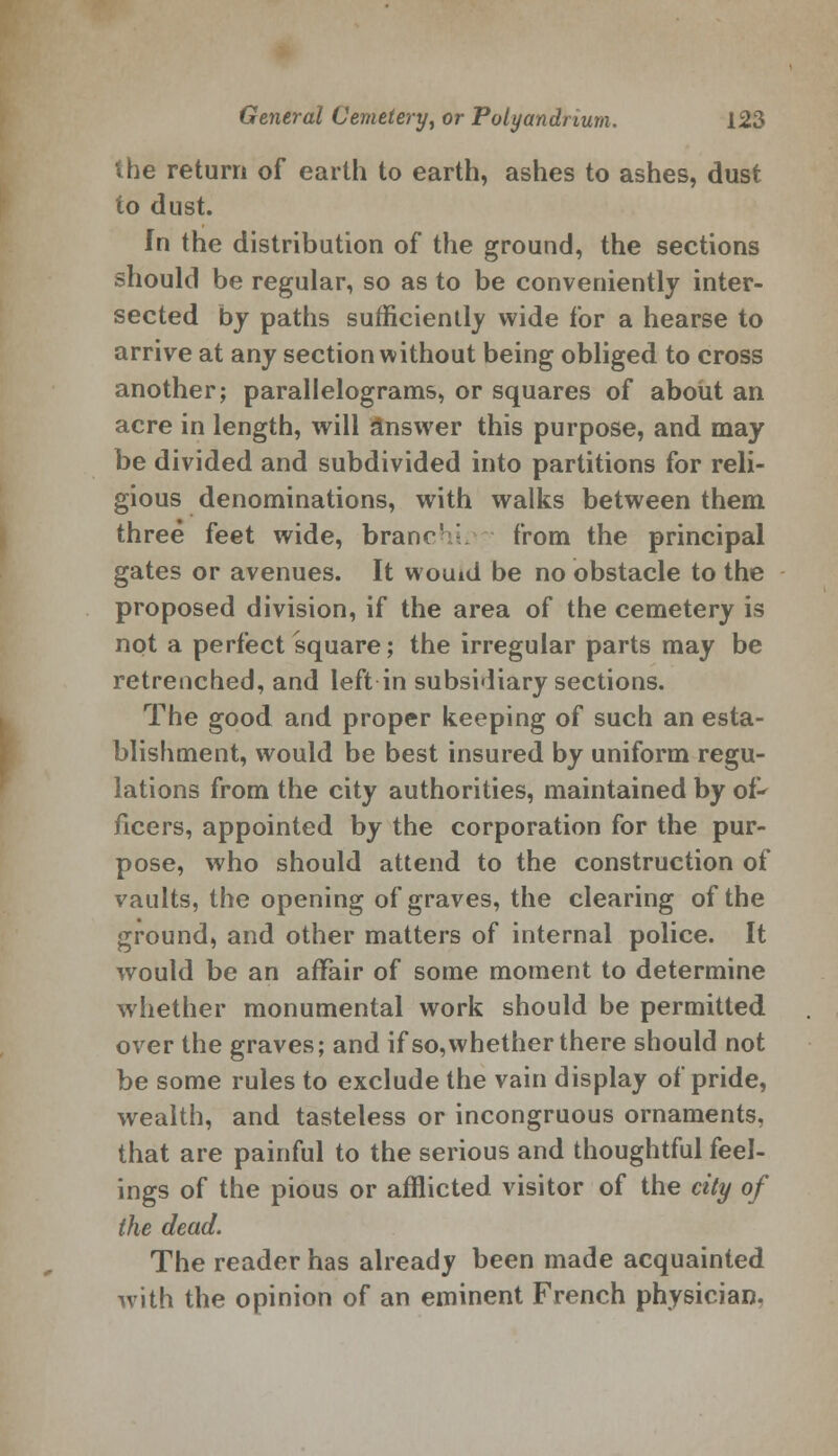 the return of earth to earth, ashes to ashes, dust to dust. In the distribution of the ground, the sections should be regular, so as to be conveniently inter- sected by paths sufficiently wide for a hearse to arrive at any section without being obliged to cross another; parallelograms, or squares of about an acre in length, will answer this purpose, and may be divided and subdivided into partitions for reli- gious denominations, with walks between them three feet wide, branr' - from the principal gates or avenues. It woind be no obstacle to the proposed division, if the area of the cemetery is not a perfect square; the irregular parts may be retrenched, and left in subsidiary sections. The good and proper keeping of such an esta- blishment, would be best insured by uniform regu- lations from the city authorities, maintained by of- ficers, appointed by the corporation for the pur- pose, who should attend to the construction of vaults, the opening of graves, the clearing of the ground, and other matters of internal police. It would be an affair of some moment to determine whether monumental work should be permitted over the graves; and if so, whether there should not be some rules to exclude the vain display of pride, wealth, and tasteless or incongruous ornaments, that are painful to the serious and thoughtful feel- ings of the pious or afflicted visitor of the city of the dead. The reader has already been made acquainted with the opinion of an eminent French physician.