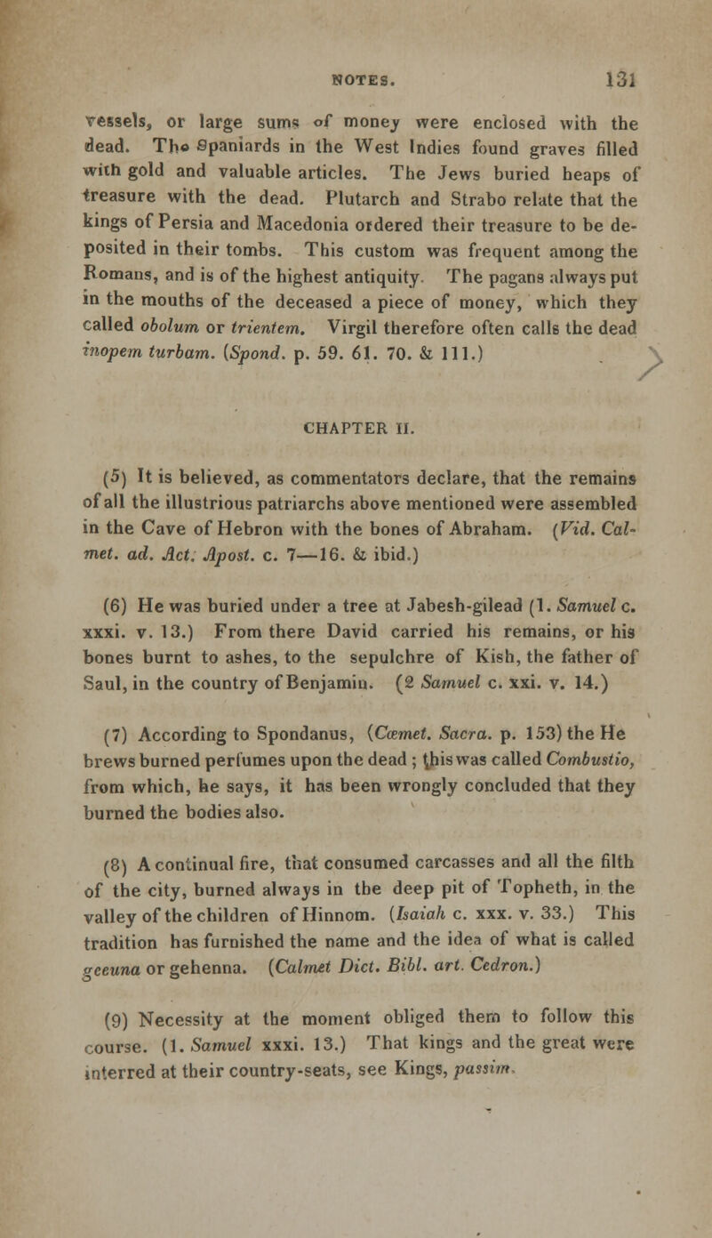 vessels, or large sums of money were enclosed with the dead. Th« Spaniards in the West Indies found graves filled with gold and valuable articles. The Jews buried heaps of treasure with the dead. Plutarch and Strabo relate that the kings of Persia and Macedonia ordered their treasure to be de- posited in their tombs. This custom was frequent among the Romans, and is of the highest antiquity. The pagans always put in the mouths of the deceased a piece of money, which they called obolum or trientem. Virgil therefore often calls the dead inopem turbam. {Spond. p. 59. 61. 70. & 111.) / CHAPTER II. (5) It is believed, as commentators declare, that the remains of all the illustrious patriarchs above mentioned were assembled in the Cave of Hebron with the bones of Abraham. {Fid. Cal~ met. ad. Act. Apost. c. 7—16. & ibid.) (6) He was buried under a tree at Jabesh-gilead (1. Samuel c. xxxi. v. 13.) From there David carried his remains, or his bones burnt to ashes, to the sepulchre of Kish, the father of Saul, in the country of Benjamin. (2 Samuel c. xxi. v. 14.) (7) According to Spondanus, {Ccemet. Sacra, p. 153) the He brews burned perfumes upon the dead ; this was called Combustio, from which, he says, it has been wrongly concluded that they burned the bodies also. (8) A continual fire, that consumed carcasses and all the filth of the city, burned always in the deep pit of Topheth, in the valley of the children of Hinnom. {Isaiah c. xxx. v. 33.) This tradition has furnished the name and the idea of what is called gceuna or gehenna. {Calmet Diet. Bibl. art. Cedron.) (9) Necessity at the moment obliged them to follow this course. (1. Samuel xxxi. 13.) That kings and the great were interred at their country-seats, see Kings, passim.