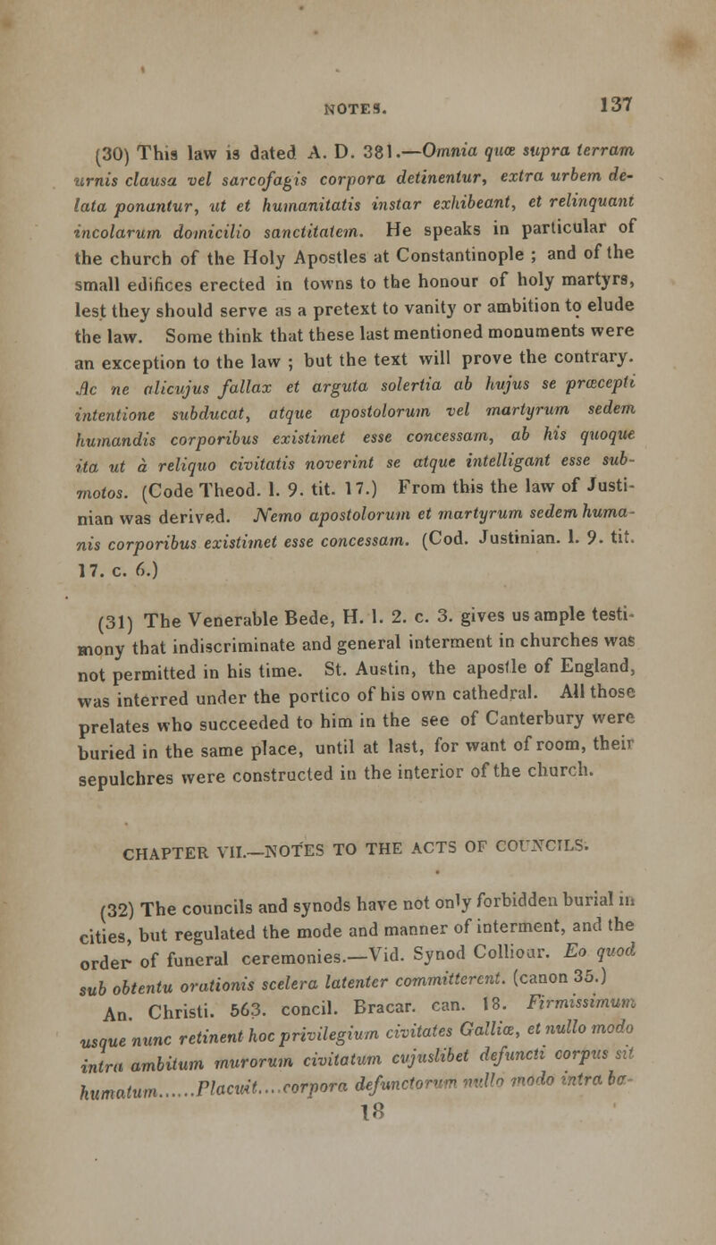 (30) This law is dated A. D. 381.—Omnia qua supra ierram urnis clausa vel sarcofagis corpora detinentur, extra urbem de- lata ponantur, ut et humanitatis instar exhibeant, et relinquant incolarum domicilio sanctitatcm. He speaks in particular of the church of the Holy Apostles at Constantinople ; and of the small edifices erected in towns to the honour of holy martyrs, lest they should serve as a pretext to vanity or ambition to elude the law. Some think that these last mentioned monuments were an exception to the law ; but the text will prove the contrary. Ac ne alicujus fallax et arguta solertia ab hvjus se pracepti intentione subducat, atque apostolorwn vel martyrum sedem humandis corporibus existimet esse concessam, ab his quoque ita ut a reliquo civitatis noverint se atque intelligant esse sub- motos. (Code Theod. 1. 9. tit. 17.) From this the law of Justi- nian was derived. Nemo apostolorum et martyrum sedemhuma- nis corporibus existimet esse concessam. (Cod. Justinian. 1. 9. tit. 17. c. 6.) (31) The Venerable Bede, H. 1. 2. c. 3. gives us ample testi- mony that indiscriminate and general interment in churches was not permitted in his time. St. Austin, the apostle of England, was interred under the portico of his own cathedral. AH those prelates who succeeded to him in the see of Canterbury were buried in the same place, until at last, for want of room, their sepulchres were constructed in the interior of the church. CHAPTER VII.—NOTES TO THE ACTS OF COUNCILS. (32) The councils and synods have not only forbidden burial in cities, but regulated the mode and manner of interment, and the order of funeral ceremonies.-Vid. Synod Colliour. Eo quod sub obtentu orationis scelera latenter committcrcnt. (canon 35.) An Christi. 563. concil. Bracar. can. 18. Firmissimum nsque'nunc retinent hocprivilegium civitates Gallia, etnullomodo intra ambitum murorum civitatum cvjuslibet defuncti corpus sit humatum Placuit....corpora defunctorum rmllo modo intra bo~ 18