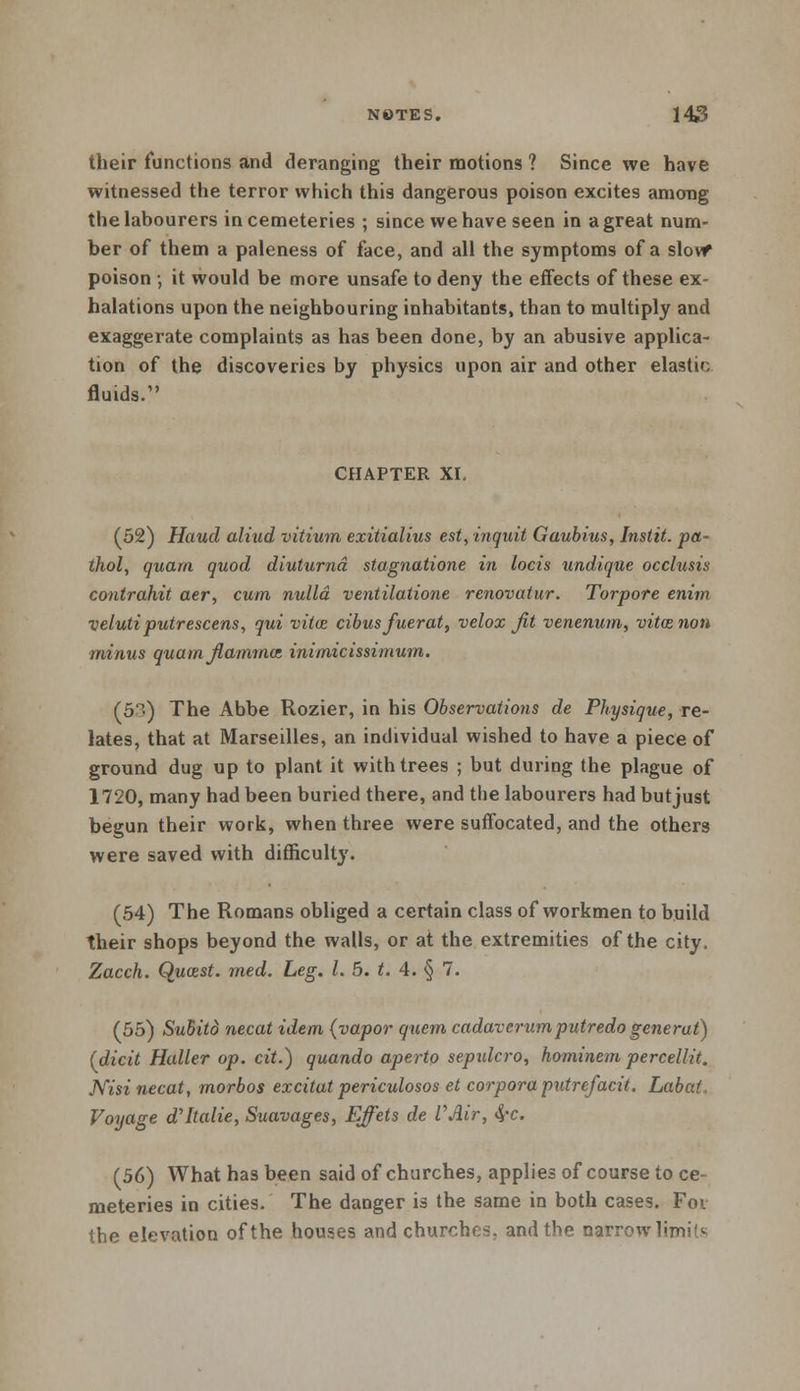 their functions and deranging their motions ? Since we have witnessed the terror which this dangerous poison excites among the labourers in cemeteries ; since we have seen in a great num- ber of them a paleness of face, and all the symptoms of a slowr poison •, it would be more unsafe to deny the effects of these ex- halations upon the neighbouring inhabitants, than to multiply and exaggerate complaints as has been done, by an abusive applica- tion of the discoveries by physics upon air and other elastic fluids. CHAPTER XI. (52) Haud aliud vitium exitialius est, inquit Gaubius, Instit. pa- thol, quarn quod diuturnd stagnatione in locis undique occlusis contrahit aer, cum nulla ventilatione renovatur. Tor-pore enim veluti putrescens, qui vita: cibusfuerat, velox Jit venerium, vitcenon minus quam flammaz inimicissimum. (5-) The Abbe Rozier, in his Observations de Physique, re- lates, that at Marseilles, an individual wished to have a piece of ground dug up to plant it with trees ; but during the plague of 1720, many had been buried there, and the labourers had but just begun their work, when three were suffocated, and the others were saved with difficulty. (54) The Romans obliged a certain class of workmen to build their shops beyond the walls, or at the extremities of the city. Zacch. Qucest. med. Leg. I. 5. t. 4. § 7. (55) Suhito necat idem (vapor quern cadaverum putredo gene rat) (dicit Haller op. cit.) quando aperto sepxdcro, hominem percellit. Nisi necat, morbos excitat periculosos et corpora putrefacit. Labai, Voyage d'ltalie, Suavages, Effiets de VAir, <J-c. (56) What has been said of churches, applies of course to ce- meteries in cities. The danger is the same in both cases. For the elevation of the houses and churches, and the narrow limit*