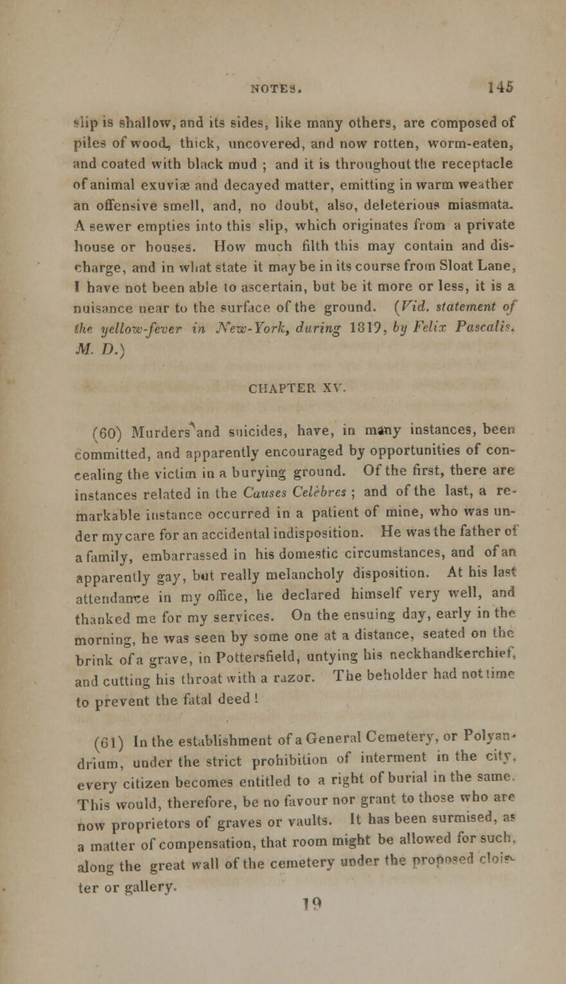 slip is shallow, and its sides, like many others, are composed of piles of wood, thick, uncovered, and now rotten, worm-eaten, and coated with black mud ; and it is throughout the receptacle of animal exuviae and decayed matter, emitting in warm weather an offensive smell, and, no doubt, also, deleterious miasmata- A sewer empties into this slip, which originates from a private house or houses. How much filth this may contain and dis- charge, and in what state it maybe in its course from Sloat Lane, I have not been able to ascertain, but be it more or less, it is a nuisance near to the surface of the ground. (Fid. statement of the yellow-fever in New-York, during 1319, by Felix Pascalh. M. D.) CHAPTER XV. (60) Murders\nd suicides, have, in many instances, beet! committed, and apparently encouraged by opportunities of con- cealing the victim in a burying ground. Of the first, there are instances related in the Causes Celebres ; and of the last, a re- markable instance occurred in a patient of mine, who was un- der my care for an accidental indisposition. He was the father of a family, embarrassed in his domestic circumstances, and of an apparently gay, but really melancholy disposition. At his last attendance in my office, he declared himself very well, and thanked me for my services. On the ensuing day, early in the morning, he was seen by some one at a distance, seated on the brink o°fa grave, in Pottersfield, untying his neckhandkerchief, and cutting his throat with a razor. The beholder had not lime to prevent the fatal deed ! (61) In the establishment of a General Cemetery, or Polyan* drium, under the strict prohibition of interment in the city, every citizen becomes entitled to a right of burial in the same, This would, therefore, be no favour nor grant to those who are now proprietors of graves or vaults. It has been surmised, as a matter of compensation, that room might be allowed for such, along the great wall of the cemetery under the propped cloi?- ter or gallery- 19