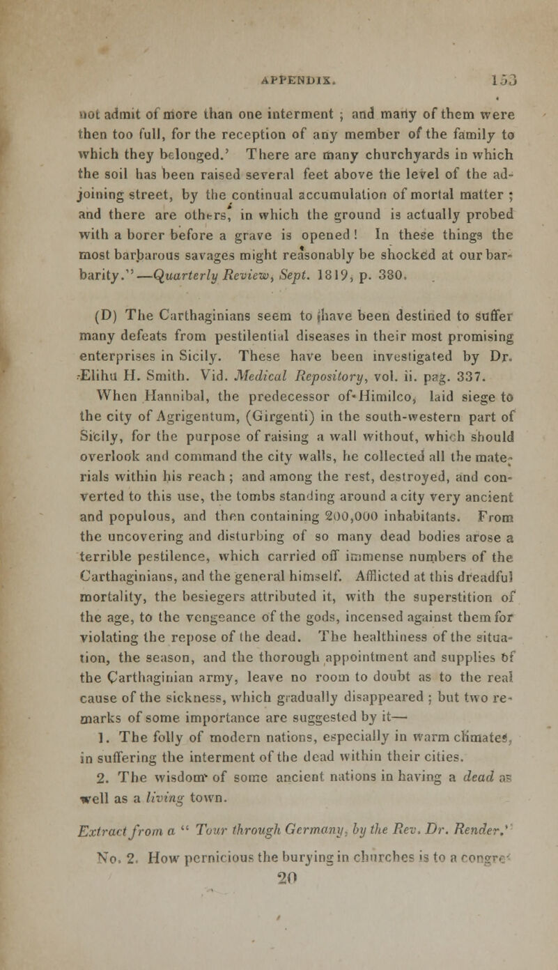 not admit of more than one interment ; and marty of them were then too full, for the reception of any member of the family to which they belonged.' There are many churchyards in which the soil has been raised several feet above the level of the ad- joining street, by the continual accumulation of mortal matter ; and there are otht-rs, in which the ground is actually probed with a borer before a grave is opened ! In these things the most barbarous savages might reasonably be shocked at our bar- barity.—Quarterly Review, Sept. 1819, p. 380, (D) The Carthaginians seem to jhave been destined to suffer many defeats from pestilential diseases in their most promising enterprises in Sicily. These have been investigated by Dr. • Elihu H. Smith. Vid. Medical Repository, vol. ii. pag. 337. When Hannibal, the predecessor of-Himilco, laid siege to the city of Agrigentum, (Girgenti) in the south-western part of Sicily, for the purpose of raising a wall without, which should overlook and command the city walls, he collected all the mate- rials within Ids reach ; and among the rest, destroyed, and con- verted to this use, the tombs standing around a city very ancient and populous, and then containing 200,000 inhabitants. From the uncovering and disturbing of so many dead bodies arose a terrible pestilence, which carried off immense numbers of the Carthaginians, and the general himself. Afflicted at this dreadful mortality, the besiegers attributed it, with the superstition of the age, to the vengeance of the gods, incensed against them for violating the repose of the dead. The healthiness of the situa- tion, the season, and the thorough appointment and supplies of the Carthaginian army, leave no room to doubt as to the real cause of the sickness, which gradually disappeared ; but two re- marks of some, importance are suggested by it— 1. The folly of modern nations, especially in warm climate*!, in suffering the interment of the dead within their cities. 2. The wisdom* of some ancient nations in having a dead as well as a living town. Extract from a  Tour through Germany, by the Rev. Dr. Render.' No. 2. How pernicious the burying in churches is to a rr>! 20