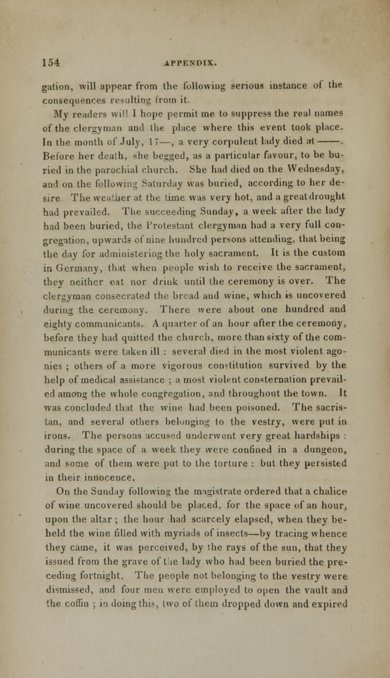 gation, will appear from the following serious instance of the consequences resulting from it. My readers will I hope permit me to suppress the real names of the clergyman and the place where this event took place. In the month of July, 17—, a very corpulent lady died at . Before her death, she begged, as a particular favour, to be bu- ried in the parochial church. She had died on the Wednesday, and on the following Saturday was buried, according to her de- sire The weather at the time was very hot, and a great drought had prevailed. The succeeding Sunday, a week after the lady had been buried, the frotestant clergyman had a very full con- gregation, upwards of nine hundred persons attending, that being the day for administering the holy sacrament. It is the custom in Germany, that when people wish to receive the sacrament, they neither eat nor drink until the ceremony is over. The clergyman consecrated the bread and wine, which is uncovered during the ceremony. There were about one hundred and eighty communicants. A quarter of an hour after the ceremoriy, before they had quitted the church, more than sixty of the com- municants were taken ill : several died in the most violent ago- nies ; others of a more vigorous constitution survived by the help of medical assistance ; a most violent consternation prevail- ed among the whole congregation, and throughout the town. It was concluded that the wine had been poisoned. The sacris- tan, and several others belonging to the vestry, were put in irons. The persons accused underwent very great hardships : during the space of a week they were confined in a dungeon, and some of them were put to the torture : but they persisted in their innocence. On the Sunday following the magistrate ordered that a chalice of wine uncovered should be placed, for the space of an hour, upon the altar ; the hour had scarcely elapsed, when they be- held the wine filled with myriads of insects—by tracing whence they came, it was perceived, by the rays of the sun, that they issued from the grave of the lady who had been buried the pre- ceding fortnight. The people not belonging to the vestry were dismissed, and four men were employed to open the vault and the coffin ; in doing this, two of them dropped down and expired