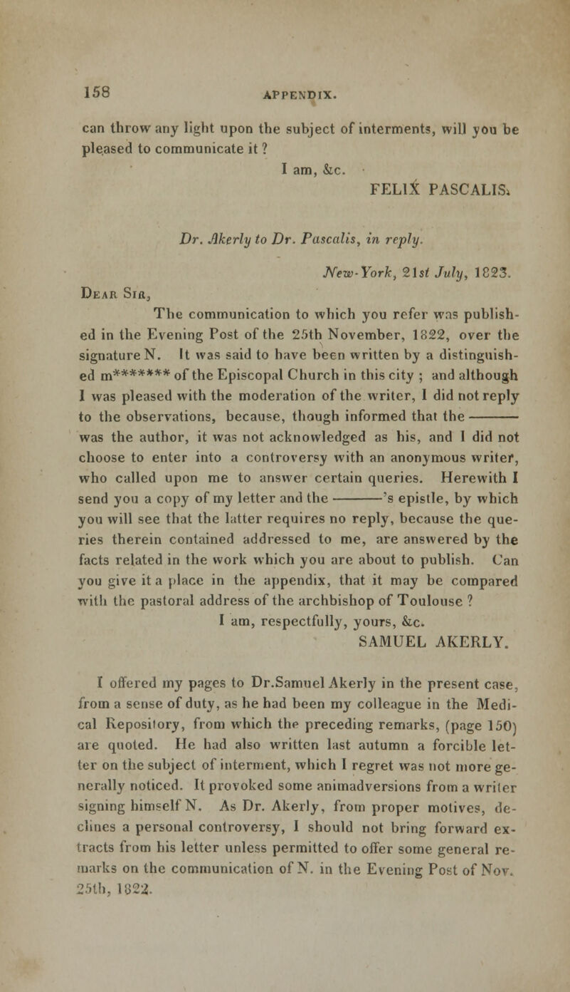 can throw any light upon the subject of interments, will you be pleased to communicate it ? I am, &c. FELIX PASCALIS* Dr. Akerly to Dr. Pascalis, in reply. New-York, 21st July, 1823. Dear Sir, The communication to which you refer was publish- ed in the Evening Post of the 25th November, 1822, over the signature N. It was said to have been written by a distinguish- ed m******* of the Episcopal Church in this city ; and although 1 was pleased with the moderation of the writer, 1 did not reply to the observations, because, though informed that the was the author, it was not acknowledged as his, and 1 did not choose to enter into a controversy with an anonymous writer, who called upon me to answer certain queries. Herewith I send you a copy of my letter and the 's epistle, by which you will see that the latter requires no reply, because the que- ries therein contained addressed to me, are answered by the facts related in the work which you are about to publish. Can you give it a place in the appendix, that it may be compared with the pastoral address of the archbishop of Toulouse ? I am, respectfully, yours, &c. SAMUEL AKERLY. I offered my pages to Dr.Samuel Akerly in the present case, from a sense of duty, as he had been my colleague in the Medi- cal Repository, from which the preceding remarks, (page 150) are quoted. He had also written last autumn a forcible let- ter on the subject of interment, which I regret was not more ge- nerally noticed. It provoked some animadversions from a writer signing himself N. As Dr. Akerly, from proper motives, de- clines a personal controversy, I should not bring forward ex- tracts from his letter unless permitted to offer some general re- marks on the communication of N. in the Evening Post of Nov. 25lh, 11522.