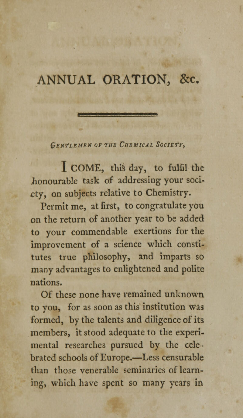 Gentlemen of the Chemical Societt^ I COME, this day, to fulfil the iionourable task of addressing your soci- ety, on subjects relative to Chemistry. Permit me, at first, to congratulate you on the return of another year to be added to your commendable exertions for the improvement of a science which consti- tutes true philosophy, and imparts so many advantages to enlightened and polite nations. Of these none have remained unknown to you, for as soon as this institution was formed, by the talents and diligence of its members, it stood adequate to the experi- mental researches pursued by the cele- brated schools of Europe.—Less censurable than those venerable seminaries of learn- ing, which have spent so many years in