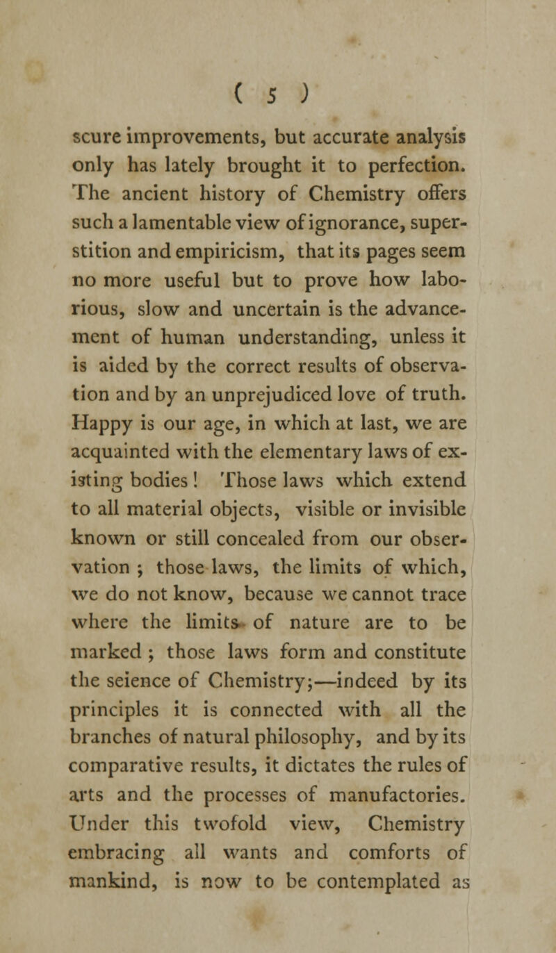 scure improvements, but accurate analysis only has lately brought it to perfection. The ancient history of Chemistry offers such a lamentable view of ignorance, super- stition and empiricism, that its pages seem no more useful but to prove how labo- rious, slow and uncertain is the advance- ment of human understanding, unless it is aided by the correct results of observa- tion and by an unprejudiced love of truth. Happy is our age, in which at last, we are acquainted with the elementary laws of ex- isting; bodies! Those laws which extend to all material objects, visible or invisible known or still concealed from our obser- vation ; those laws, the limits of which, we do not know, because we cannot trace where the limits- of nature are to be marked ; those laws form and constitute the seience of Chemistry;—indeed by its principles it is connected with all the branches of natural philosophy, and by its comparative results, it dictates the rules of arts and the processes of manufactories. Under this twofold view, Chemistry embracing all wants and comforts of mankind, is now to be contemplated as