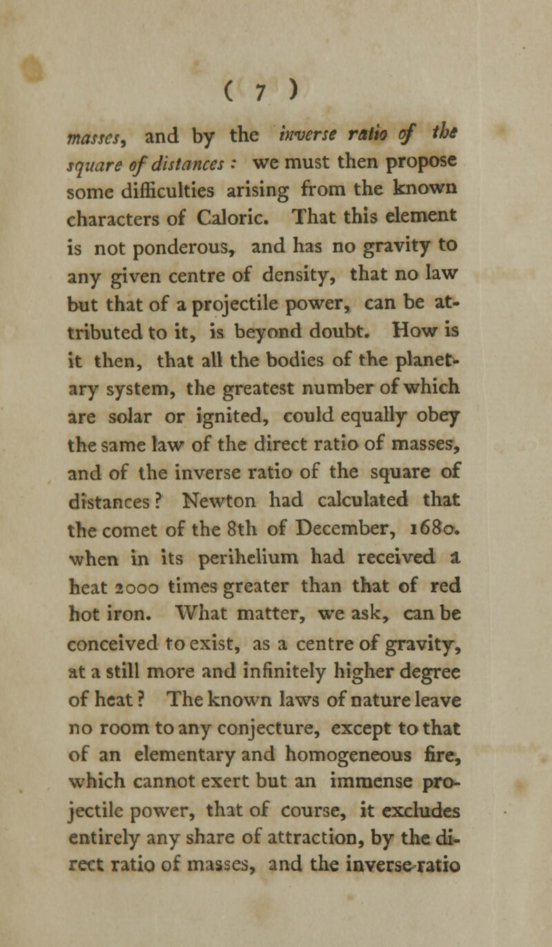 masses, and by the inverse ratio of the square of distances : we must then propose some difficulties arising from the known characters of Caloric. That this element is not ponderous, and has no gravity to any given centre of density, that no law but that of a projectile power, can be at- tributed to it, is beyond doubt. How is it then, that all the bodies of the planet- ary system, the greatest number of which are solar or ignited, could equally obey the same law of the direct ratio of masses, and of the inverse ratio of the square of distances ? Newton had calculated that the comet of the 8th of December, 1680. when in its perihelium had received a heat 2000 times greater than that of red hot iron. What matter, we ask, can be conceived to exist, as a centre of gravity, at a still more and infinitely higher degree of heat ? The known laws of nature leave no room to any conjecture, except to that of an elementary and homogeneous fire, which cannot exert but an immense pro- jectile power, that of course, it excludes entirely any share of attraction, by the di- rect ratio of masses, and the inverseratio