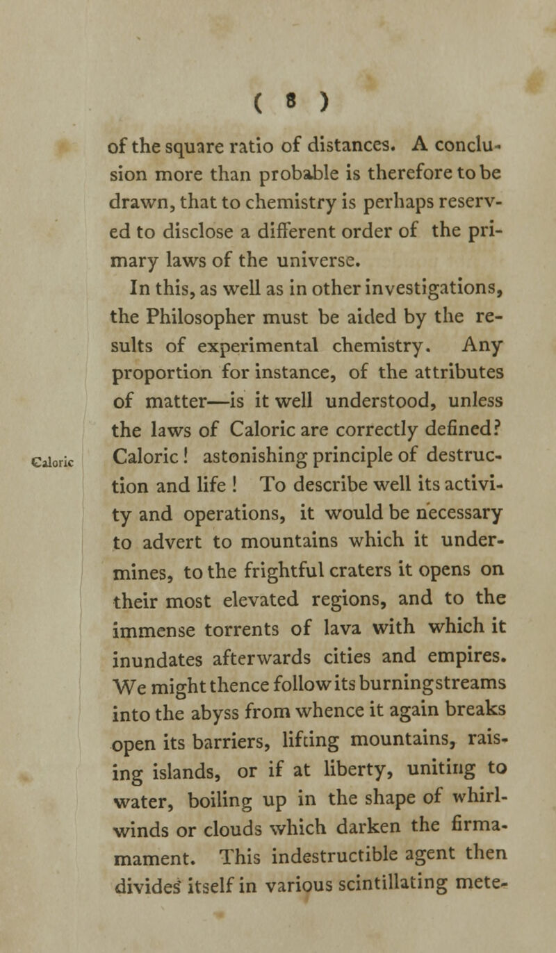 of the square ratio of distances. A conclu- sion more than probable is therefore to be drawn, that to chemistry is perhaps reserv- ed to disclose a different order of the pri- mary laws of the universe. In this, as well as in other investigations, the Philosopher must be aided by the re- sults of experimental chemistry. Any proportion for instance, of the attributes of matter—is it well understood, unless the laws of Caloric are correctly defined? Gaiork Caloric! astonishing principle of destruc- tion and life ! To describe well its activi- ty and operations, it would be necessary to advert to mountains which it under- mines, to the frightful craters it opens on their most elevated regions, and to the immense torrents of lava with which it inundates afterwards cities and empires. We might thence follow its burning streams into the abyss from whence it again breaks open its barriers, lifting mountains, rais- ing islands, or if at liberty, uniting to water, boiling up in the shape of whirl- winds or clouds which darken the firma- mament. This indestructible agent then divides' itself in various scintillating mete-