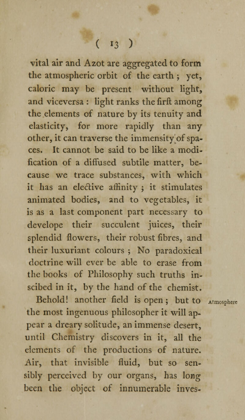 ( '3 ) vital air and Azot are aggregated to form the atmospheric orbit of the earth ; yet, caloric may be present without light, and viceversa : light ranks the firft among the elements of nature by its tenuity and elasticity, for more rapidly than any other, it can traverse the immensity of spa- ces. It cannot be said to be like a modi- fication of a diffused subtile matter, be- cause we trace substances, with which it has an elective affinity ; it stimulates animated bodies, and to vegetables, it is as a last component part necessary to develope their succulent juices, their splendid flowers, their robust fibres, and their luxuriant colours ; No paradoxical doctrine will ever be able to erase from the books of Philosophy such truths in- scibed in it, by the hand of the chemist. Behold! another field is open; but to Atmosphere the most ingenuous philosopher it will ap- pear a dreary solitude, an immense desert, until Chemistry discovers in it, all the elements of the productions of nature. Air, that invisible fluid, but so sen- sibly perceived by our organs, has long been the object of innumerable inves-