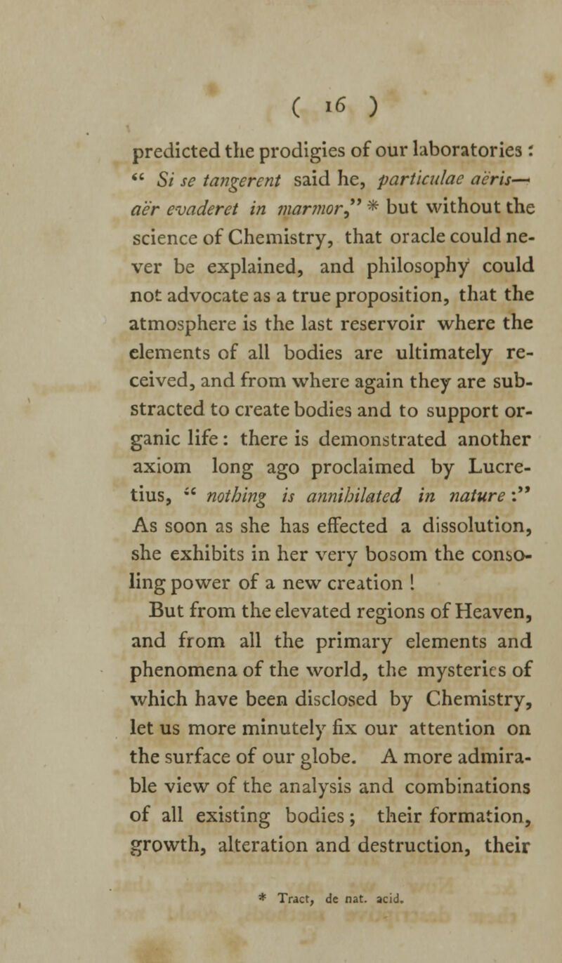 predicted the prodigies of our laboratories :  Si se tangerent said he, partkulae aeris— a'er e-oaderet in marmor * but without the science of Chemistry, that oracle could ne- ver be explained, and philosophy could not advocate as a true proposition, that the atmosphere is the last reservoir where the elements of all bodies are ultimately re- ceived, and from where again they are sub- stracted to create bodies and to support or- ganic life: there is demonstrated another axiom long ago proclaimed by Lucre- tius,  nothing is annihilated in nature: As soon as she has effected a dissolution, she exhibits in her very bosom the conso- ling power of a new creation ! But from the elevated regions of Heaven, and from all the primary elements and phenomena of the world, the mysteries of which have been disclosed by Chemistry, let us more minutely fix our attention on the surface of our globe. A more admira- ble view of the analysis and combinations of all existing bodies; their formation, growth, alteration and destruction, their * Tract, de nat. acid.