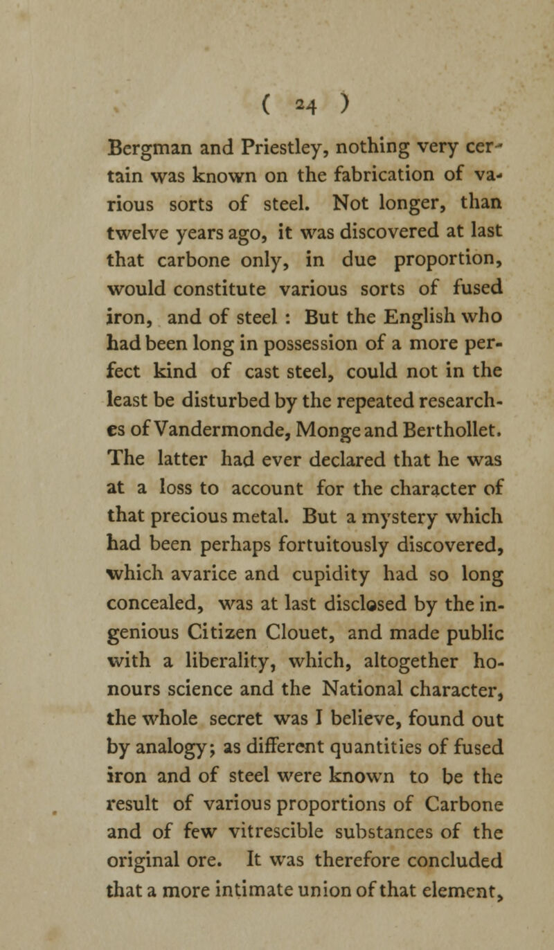 ( *4 > Bergman and Priestley, nothing very cer- tain was known on the fabrication of va- rious sorts of steel. Not longer, than twelve years ago, it was discovered at last that carbone only, in due proportion, would constitute various sorts of fused iron, and of steel : But the English who had been long in possession of a more per- fect kind of cast steel, could not in the least be disturbed by the repeated research- es of Vandermonde, Mongeand Berthollet. The latter had ever declared that he was at a loss to account for the character of that precious metal. But a mystery which had been perhaps fortuitously discovered, which avarice and cupidity had so long concealed, was at last disclosed by the in- genious Citizen Clouet, and made public with a liberality, which, altogether ho- nours science and the National character, the whole secret was I believe, found out by analogy; as different quantities of fused iron and of steel were known to be the result of various proportions of Carbone and of few vitrescible substances of the original ore. It was therefore concluded that a more intimate union of that element,